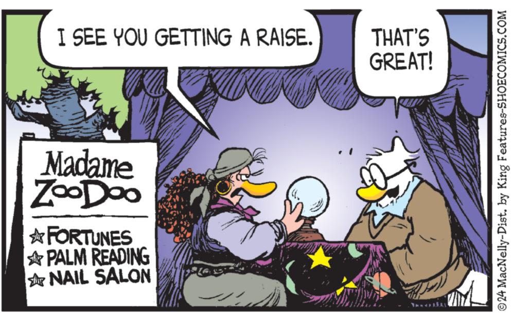 Art OCR: I SEE YOU GETTING A RAISE. THAT'S GREAT! Madame ZooDoo FORTUNES PALM READING NAIL SALON © 24 MacNelly-Dist. by King Features-SHOECOMICS.COM I SEE YOU GETTING A RAISE . THAT'S GREAT ! Madame ZooDoo FORTUNES PALM READING NAIL SALON © 24 MacNelly - Dist . by King Features-SHOECOMICS.COM