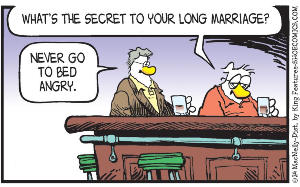 Parallel OCR: WHAT'S THE SECRET TO YOUR LONG MARRIAGE? NEVER GO TO BED ANGRY. T © 24 MacNelly-Dist. by King Features-SHOECOMICS.COM WHAT'S THE SECRET TO YOUR LONG MARRIAGE ? NEVER GO TO BED ANGRY . T © 24 MacNelly - Dist . by King Features-SHOECOMICS.COM
