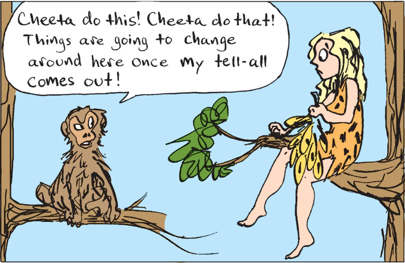 Adaptation OCR: Cheeta do this! Cheeta do that! Things are going to change around here once Comes out! My tell-all Cheeta do this ! Cheeta do that ! Things are going to change around here once Comes out ! My tell - all