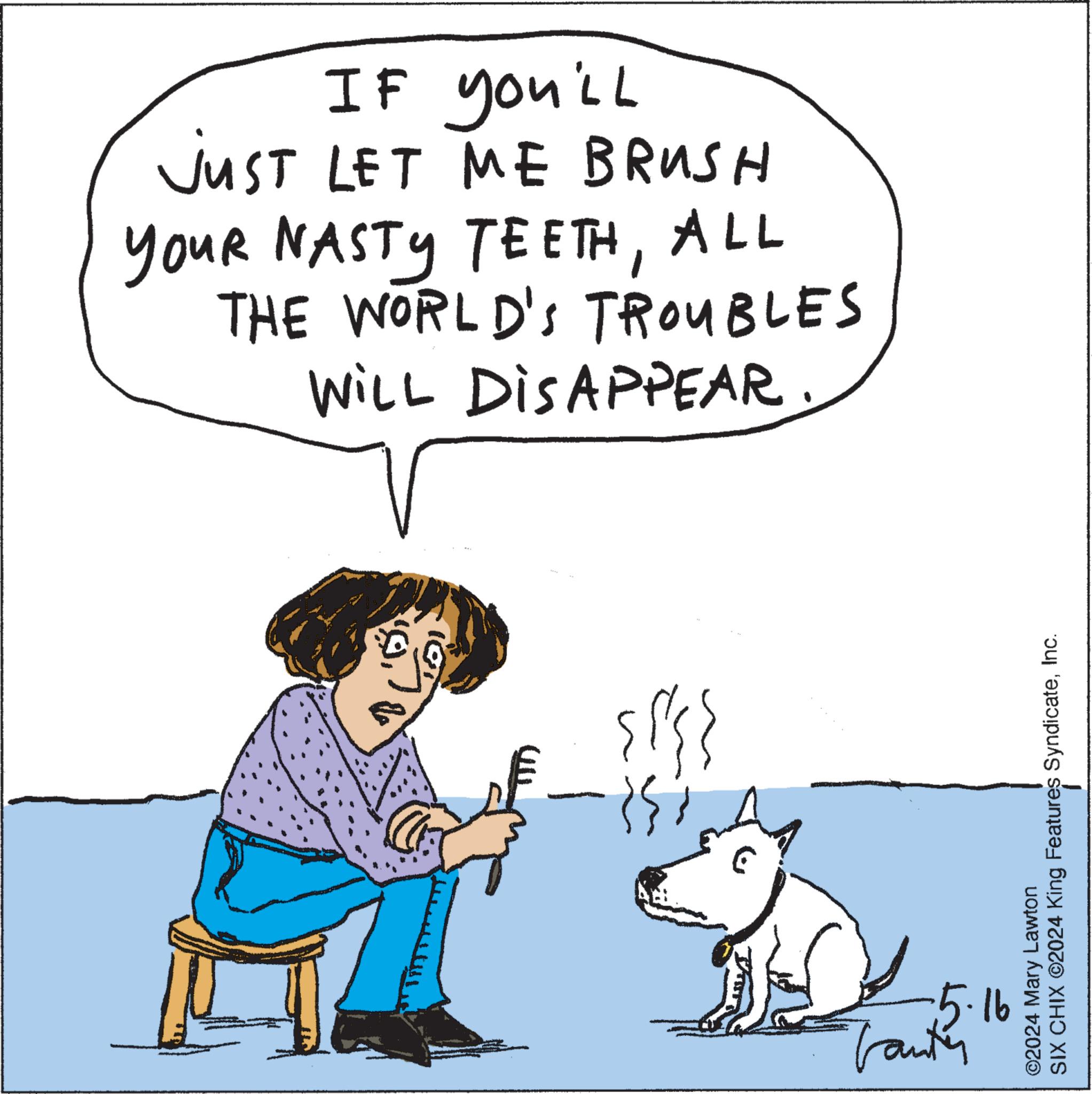 Line OCR: IF you'll JUST LET ME BRUSH YOUR NASTY TEETHALL THE WORLD'S TROUBLES WILL DISAPPEAR. SIX CHIX ©2024 King Features SyndicateInc. ©2024 Mary Lawton 5.16 Tanter IF you'll JUST LET ME BRUSH YOUR NASTY TEETHALL THE WORLD'S TROUBLES WILL DISAPPEAR . SIX CHIX © 2024 King Features SyndicateInc. © 2024 Mary Lawton 5.16 Tanter