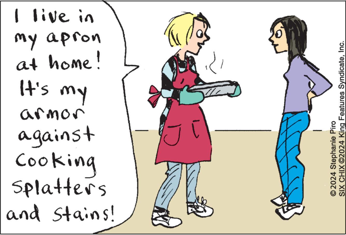 Font OCR: I live in my apron at home! It's my armor against Cooking Splatters and stains! © 2024 Stephanie Piro SIX CHIX ©2024 King Features SyndicateInc. I live in my apron at home ! It's my armor against Cooking Splatters and stains ! © 2024 Stephanie Piro SIX CHIX © 2024 King Features Syndicate