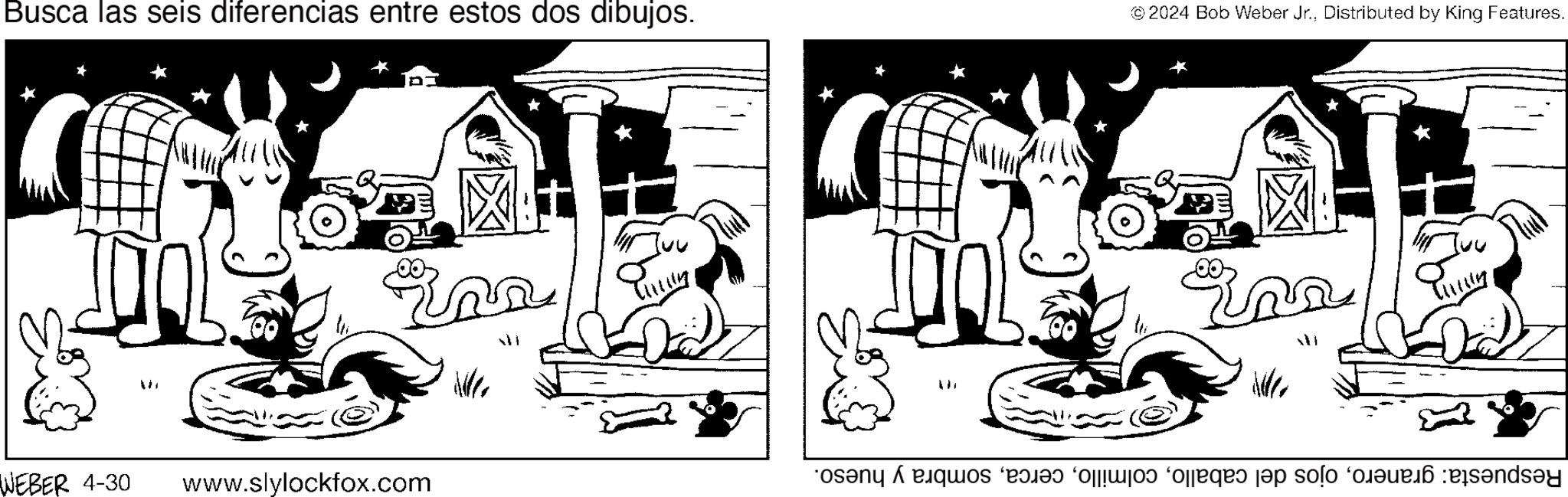 Working animal OCR: Busca las seis diferencias entre estos dos dibujos. ©2024 Bob Weber Jr.Distributed by King Features. M WEBER 4-30 www.slylockfox.com ?? ???? the ?? Respuesta: granerosombra y hueso. Busca las seis diferencias entre estos dos dibujos . © 2024 Bob Weber Jr.Distributed by King Features . M WEBER 4-30 www.slylockfox.com ?? ???? the ? ? Respuesta : graneroojos del caballosombra y hueso .