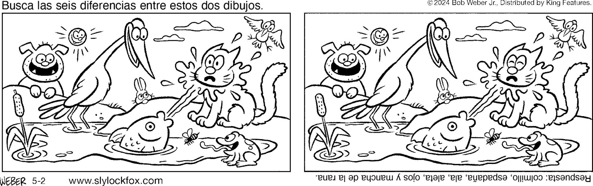 Style OCR: Busca las seis diferencias entre estos dos dibujos. WEBER 5-2 www.slylockfox.com © 2024 Bob Weber Jr.Distributed by King Features. Respuesta: colmilloojos y mancha de la rana. Busca las seis diferencias entre estos dos dibujos . WEBER 5-2 www.slylockfox.com © 2024 Bob Weber Jr.Distributed by King Features . Respuesta : colmilloojos y mancha de la rana .