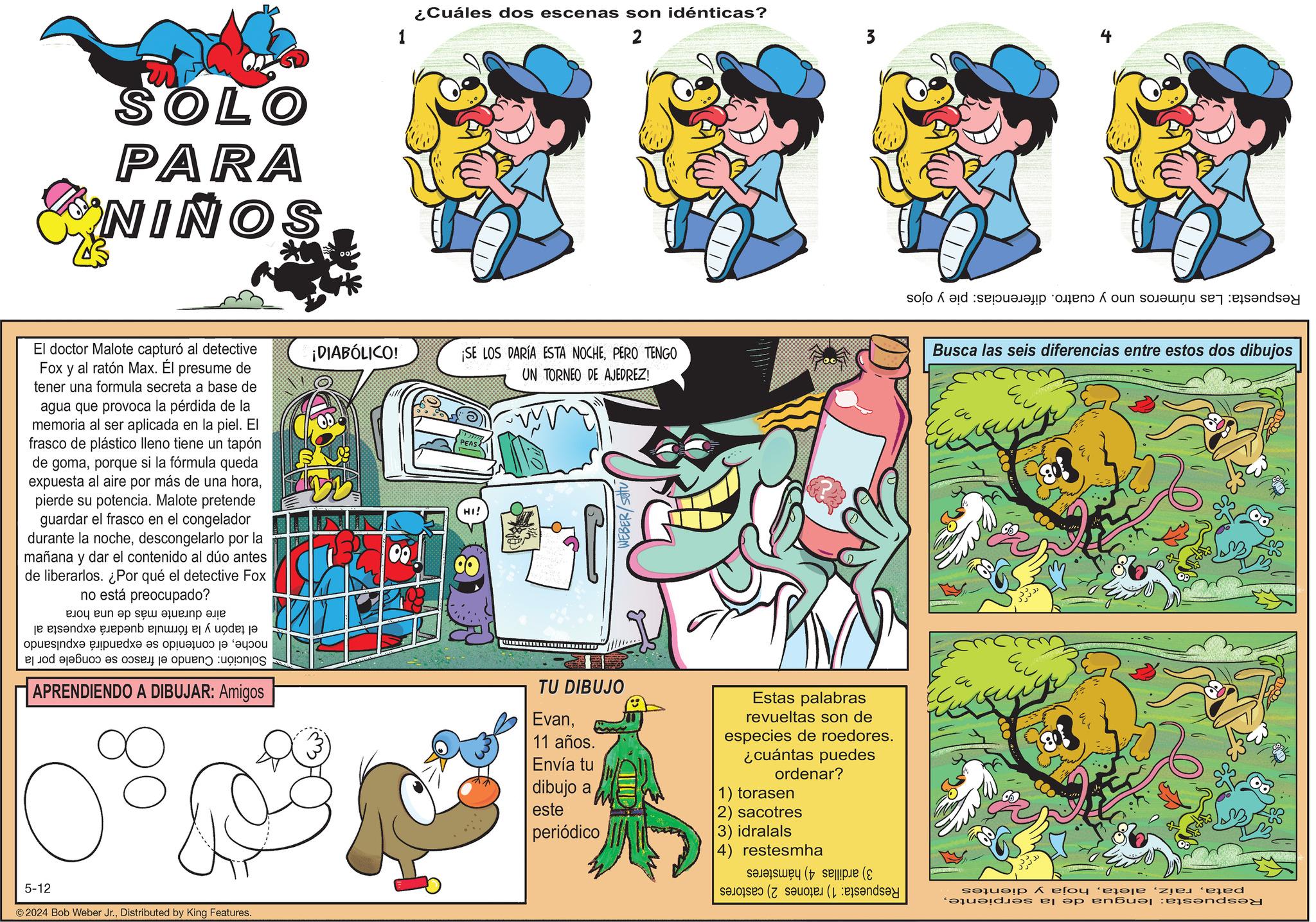 Font OCR: SOLO PARA NIÑOS 1 ¿Cuáles dos escenas son idénticas? 2 3 ???? de fun on El doctor Malote capturó al detective Fox y al ratón Max. Él presume de tener una formula secreta a base de agua que provoca la pérdida de la memoria al ser aplicada en la piel. El frasco de plástico lleno tiene un tapón de gomaporque si la fórmula queda expuesta al aire por más de una horapierde su potencia. Malote pretende guardar el frasco en el congelador durante la nochedescongelarlo por la mañana y dar el contenido al dúo antes de liberarlos. ¿Por qué el detective Fox no está preocupado? ???? ?? ?? ?? ???? ??? and opuesindx? an o puede es plus a d as a la pueno uoponjos APRENDIENDO A DIBUJAR: Amigos ¡DIABÓLICO! ¡SE LOS DARÍA ESTA NOCHEPERO TENGO Busca las seis diferencias entre estos dos dibujos UN TORNEO DE AJEDREZ! 00 PEAS HI! WEBER/SOU TU DIBUJO Evan11 años. Envía tu dibujo a este periódico Estas palabras revueltas son de especies de roedores. ¿cuántas puedes ordenar? 1) torasen 2) sacotres 3) idralals 4) restesmha 5-12 © 2024 Bob Weber Jr.Distributed by King Features. ( ( b A eso? ‘eja?je ‘ze d modes of op en?ue ejendel SOLO PARA NIÑOS 1 ¿ Cuáles dos escenas son idénticas ? 2 3 ? ? ? ? de fun on El doctor Malote capturó al detective Fox y al ratón Max . Él presume de tener una formula secreta a base de agua que provoca la pérdida de la memoria al ser aplicada en la piel . El frasco de plástico lleno tiene un tapón de gomaporque si la fórmula queda expuesta al aire por más de una horapierde su potencia . Malote pretende guardar el frasco en el congelador durante la nochedescongelarlo por la mañana y dar el contenido al dúo antes de liberarlos . ¿ Por qué el detective Fox no está preocupado ? ???? ?? ?? ?? ???? ??? and opuesindx? an o puede es plus a d as a la pueno uoponjos APRENDIENDO A DIBUJAR : Amigos ¡ DIABÓLICO ! ¡ SE LOS DARÍA ESTA NOCHEPERO TENGO Busca las seis diferencias entre estos dos dibujos UN TORNEO DE AJEDREZ ! 00 PEAS HI ! WEBER / SOU TU DIBUJO Evan11 años . Envía tu dibujo a este periódico Estas palabras revueltas son de especies de roedores . ¿ cuántas puedes ordenar ? 1 ) torasen 2 ) sacotres 3 ) idralals 4 ) restesmha 5-12 © 2024 Bob Weber Jr.Distributed by King Features . ( ( b A eso? ‘ eja?je ‘ ze d modes of op en?ue ejendel