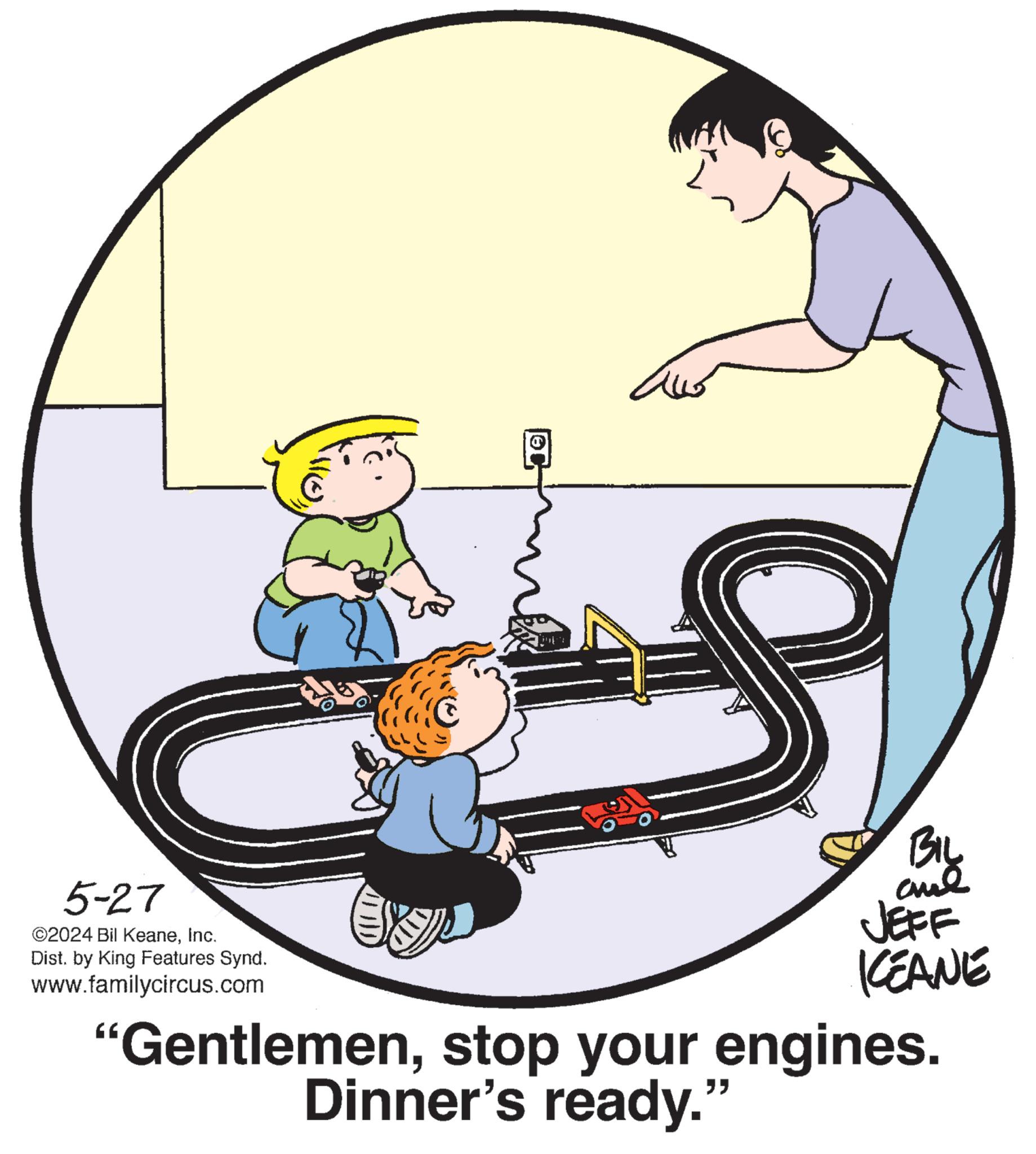Cartoon OCR: 5-27 ©2024 Bil KeaneInc. Dist. by King Features Synd. www.familycircus.com JEFF KEANE "Gentlemenstop your engines. Dinner's ready." 5-27 © 2024 Bil KeaneInc. Dist . by King Features Synd . www.familycircus.com JEFF KEANE " Gentlemenstop your engines . Dinner's ready . "
