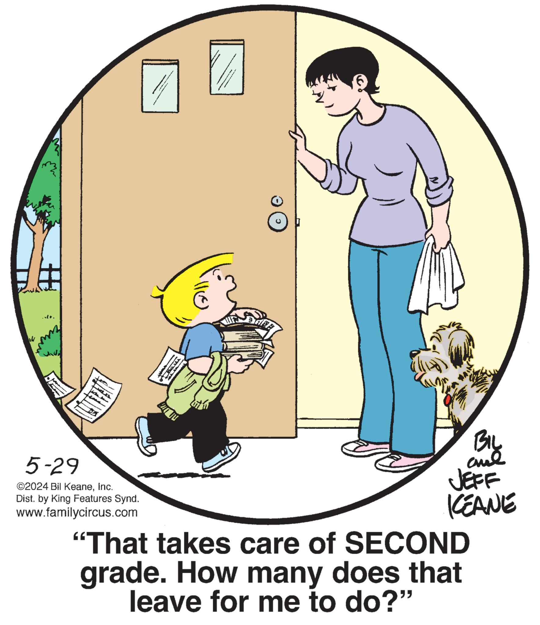Illustration OCR: ..10. 5-29 ©2024 Bil KeaneInc. Dist. by King Features Synd. www.familycircus.com 110 BIL JEFF KCEANE "That takes care of SECOND grade. How many does that leave for me to do?" ..10 . 5-29 © 2024 Bil KeaneInc. Dist . by King Features Synd . www.familycircus.com 110 BIL JEFF KCEANE " That takes care of SECOND grade . How many does that leave for me to do ? "