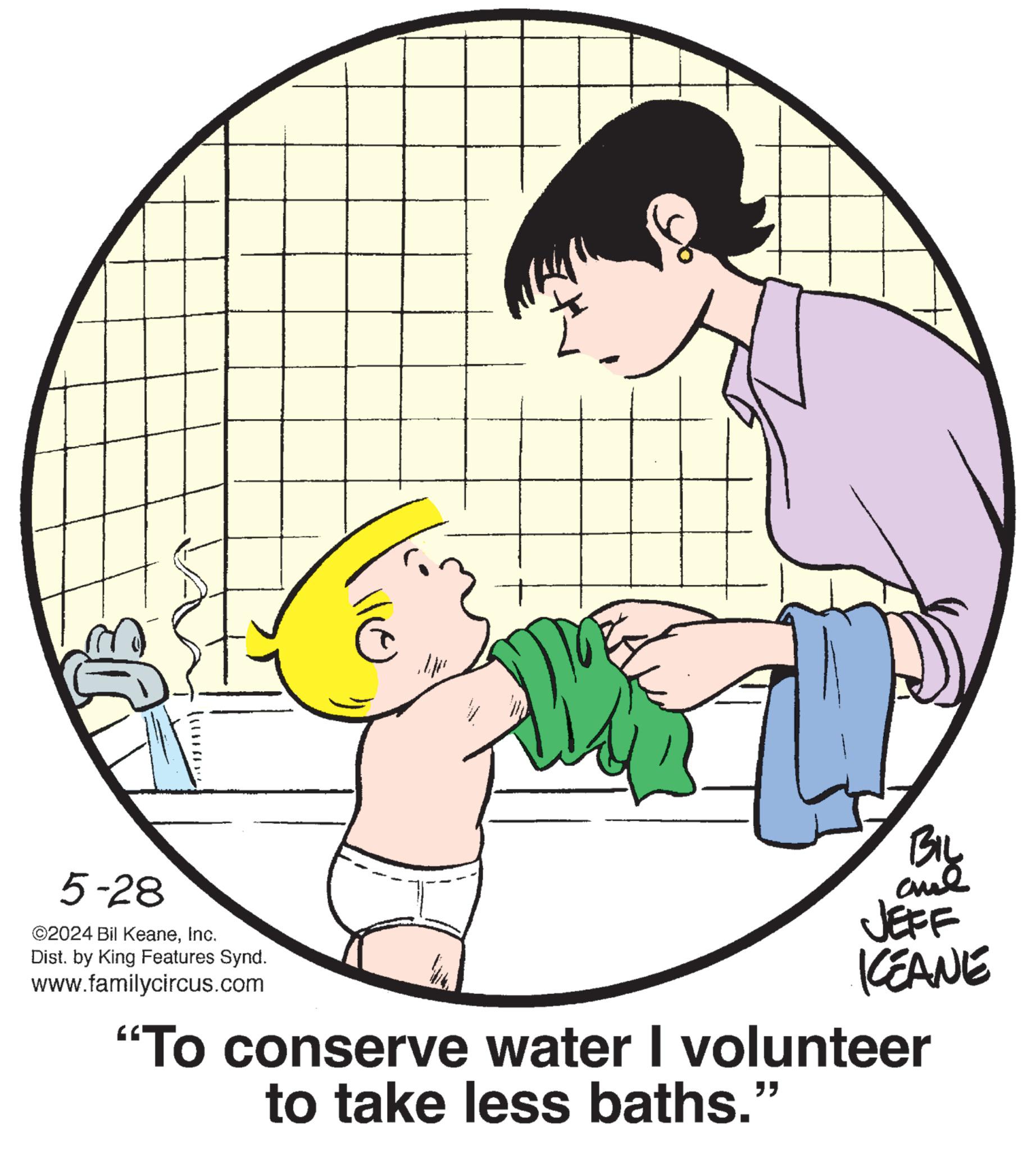 Interaction OCR: 5-28 ©2024 Bil KeaneInc. Dist. by King Features Synd. www.familycircus.com BIL and JEFF KCEANE "To conserve water I volunteer to take less baths." 5-28 © 2024 Bil KeaneInc. Dist . by King Features Synd . www.familycircus.com BIL and JEFF KCEANE " To conserve water I volunteer to take less baths . "
