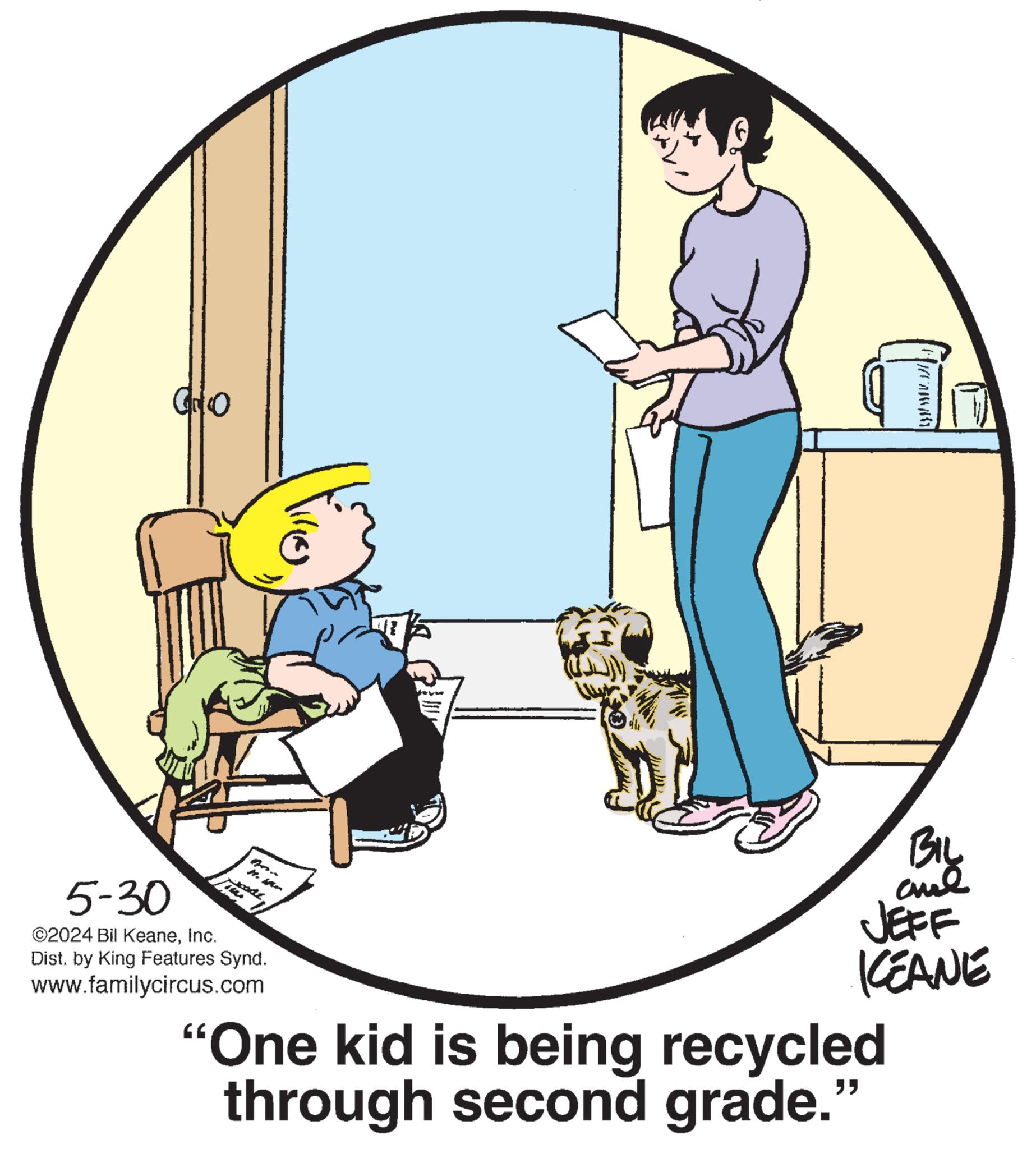 Parallel OCR: Go BIL 5-30 ©2024 Bil KeaneInc. gon n. Man Dist. by King Features Synd. www.familycircus.com JEFF KEANE "One kid is being recycled through second grade." Go BIL 5-30 © 2024 Bil KeaneInc. gon n . Man Dist . by King Features Synd . www.familycircus.com JEFF KEANE " One kid is being recycled through second grade . "