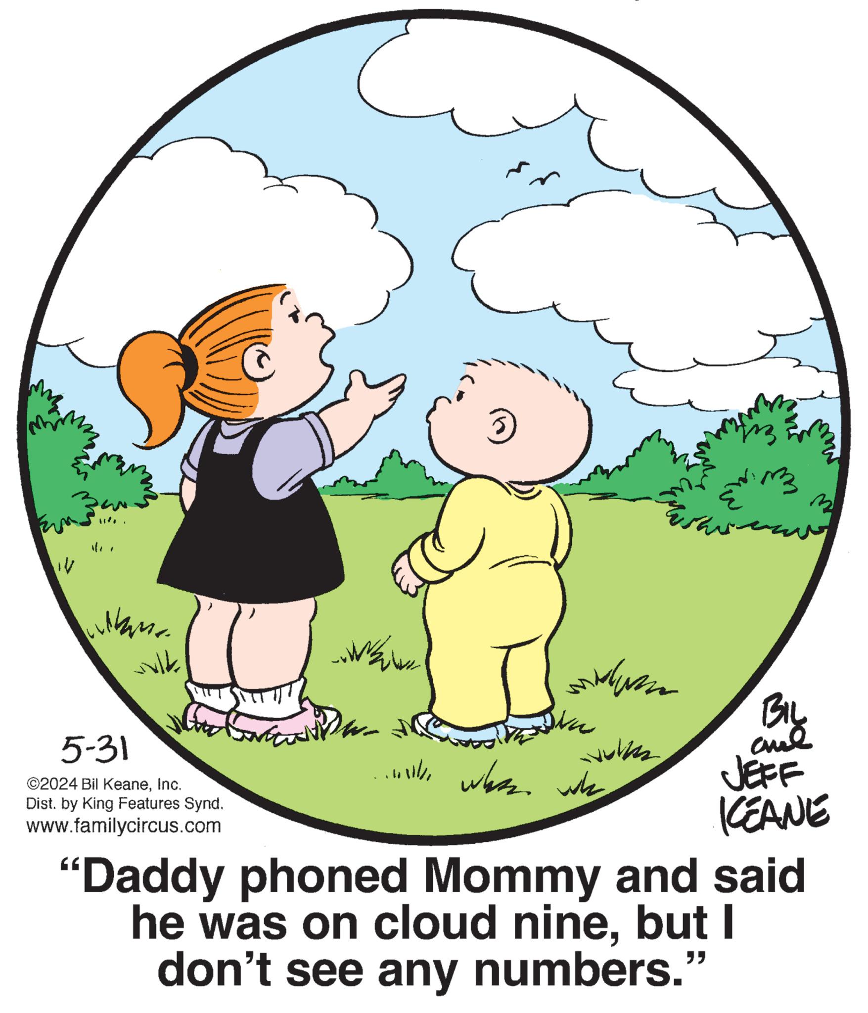 Organism OCR: 14 M. ????? wulk 5-31 ©2024 Bil KeaneInc. Dist. by King Features Synd. www.familycircus.com 3 www Biy ...lly when we JEFF KCEANE "Daddy phoned Mommy and said he was on cloud ninebut I don't see any numbers." 14 M. ????? wulk 5-31 © 2024 Bil KeaneInc. Dist . by King Features Synd . www.familycircus.com 3 www Biy ... lly when we JEFF KCEANE " Daddy phoned Mommy and said he was on cloud ninebut I don't see any numbers . "