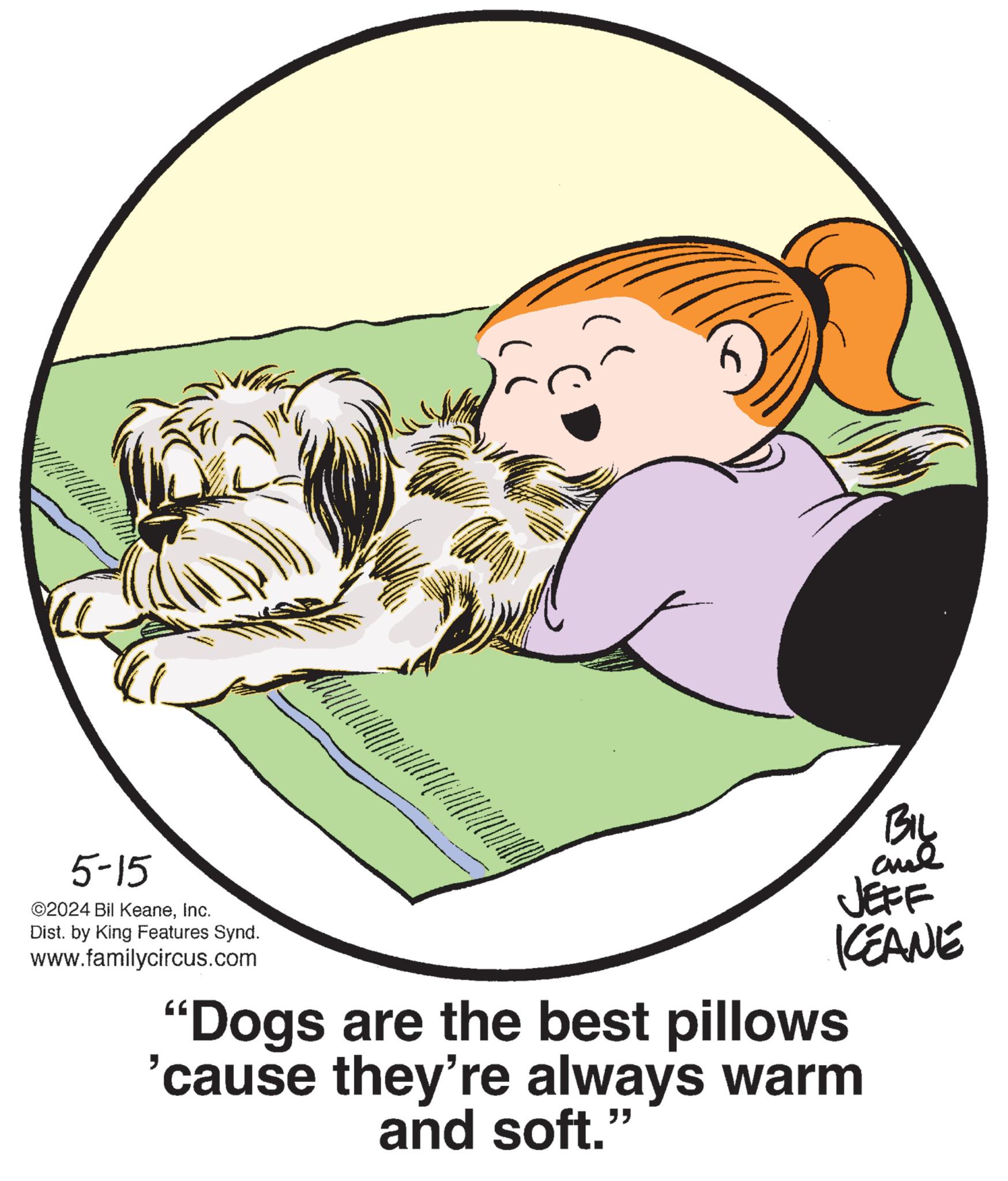 Companion dog OCR: BIL JEFF KCEANE 5-15 ©2024 Bil KeaneInc. Dist. by King Features Synd. www.familycircus.com "Dogs are the best pillows 'cause they're always warm and soft." BIL JEFF KCEANE 5-15 © 2024 Bil KeaneInc. Dist . by King Features Synd . www.familycircus.com " Dogs are the best pillows ' cause they're always warm and soft . "