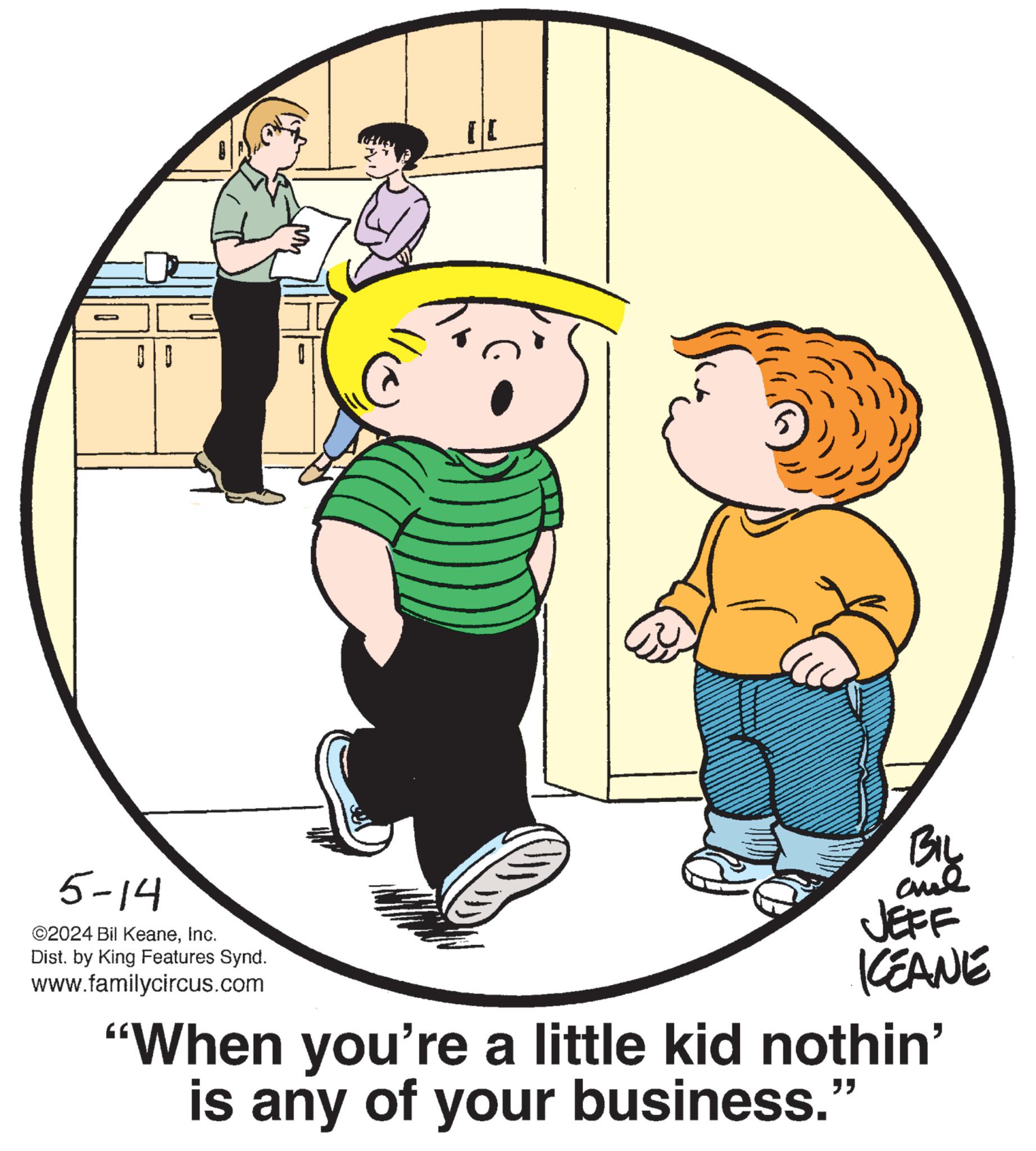 Gesture OCR: 5-14 ©2024 Bil KeaneInc. Dist. by King Features Synd. www.familycircus.com BIL and JEFF KCEANE "When you're a little kid nothin' is any of your business." 5-14 © 2024 Bil KeaneInc. Dist . by King Features Synd . www.familycircus.com BIL and JEFF KCEANE " When you're a little kid nothin ' is any of your business . "