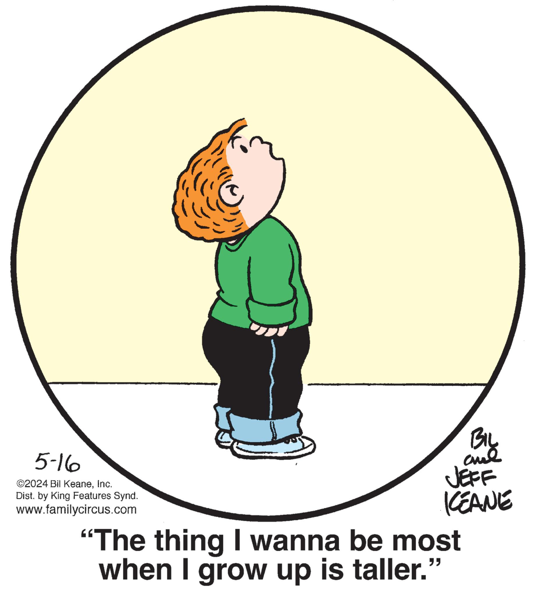 Elbow OCR: 5-16 ©2024 Bil KeaneInc. Dist. by King Features Synd. www.familycircus.com BIL aul JEFF KEANE “The thing I wanna be most when I grow up is taller." 5-16 © 2024 Bil KeaneInc. Dist . by King Features Synd . www.familycircus.com BIL aul JEFF KEANE “ The thing I wanna be most when I grow up is taller . "