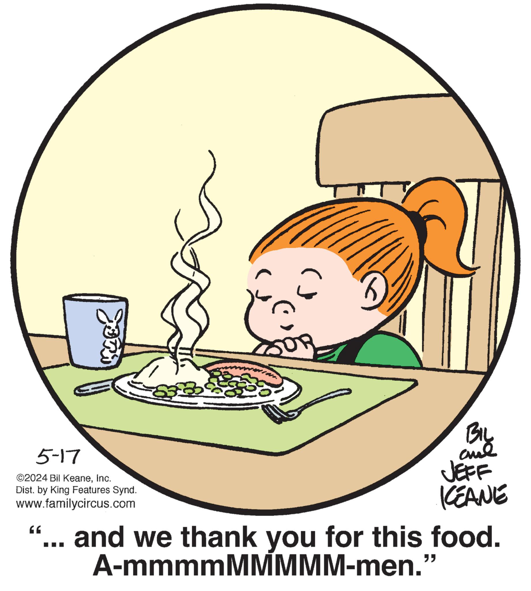 Organism OCR: 5-17 ©2024 Bil KeaneInc. Dist. by King Features Synd. www.familycircus.com " BIL and JEFF KCEANE and we thank you for this food. A-mmmmMMMMM-men." 5-17 © 2024 Bil KeaneInc. Dist . by King Features Synd . www.familycircus.com " BIL and JEFF KCEANE and we thank you for this food . A - mmmmMMMMM - men . "