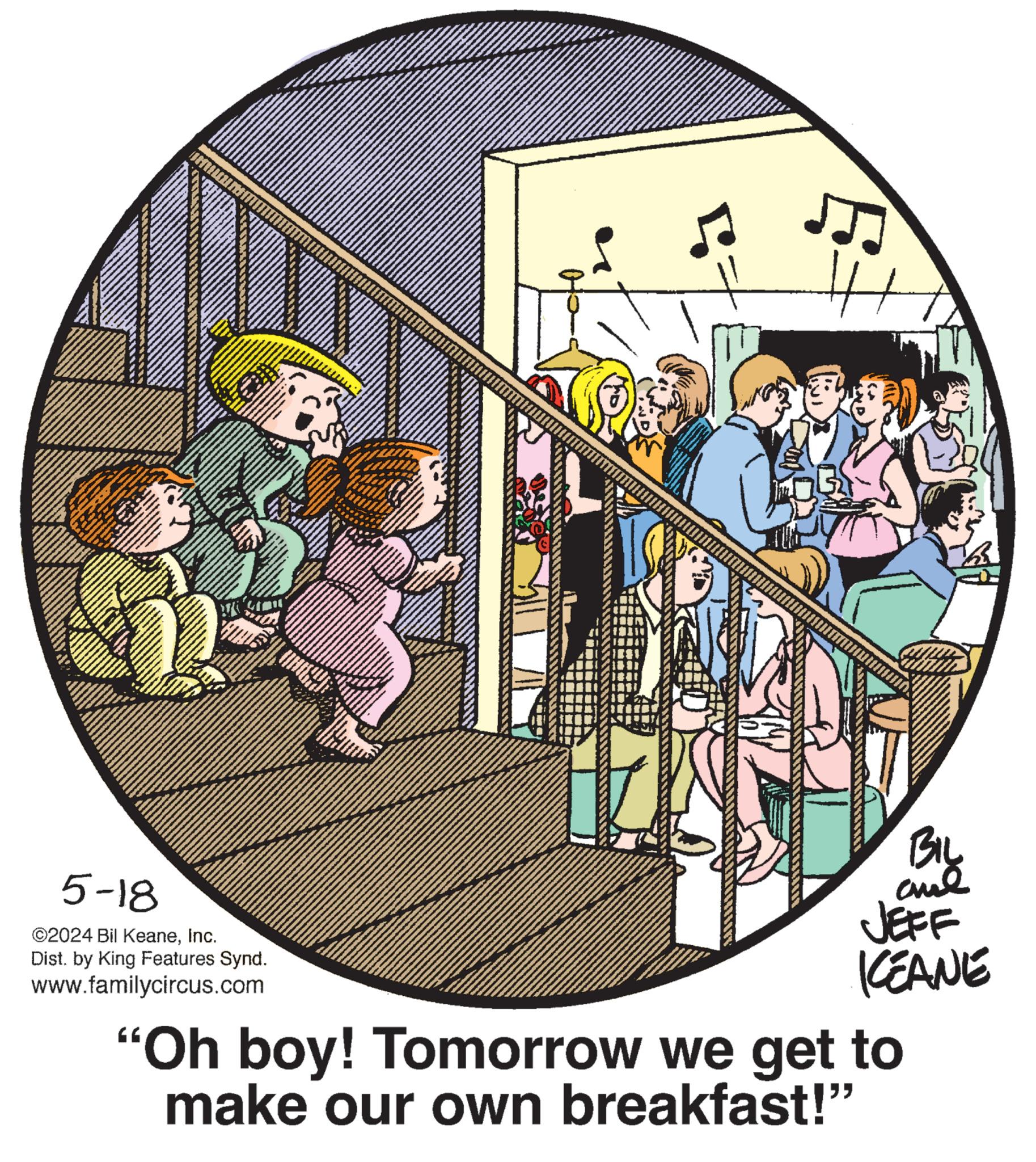 Graphics OCR: 5-18 ©2024 Bil KeaneInc. Dist. by King Features Synd. www.familycircus.com 7 BIL and JEFF KCEANE "Oh boy! Tomorrow we get to make our own breakfast!" 5-18 © 2024 Bil KeaneInc. Dist . by King Features Synd . www.familycircus.com 7 BIL and JEFF KCEANE " Oh boy ! Tomorrow we get to make our own breakfast ! "