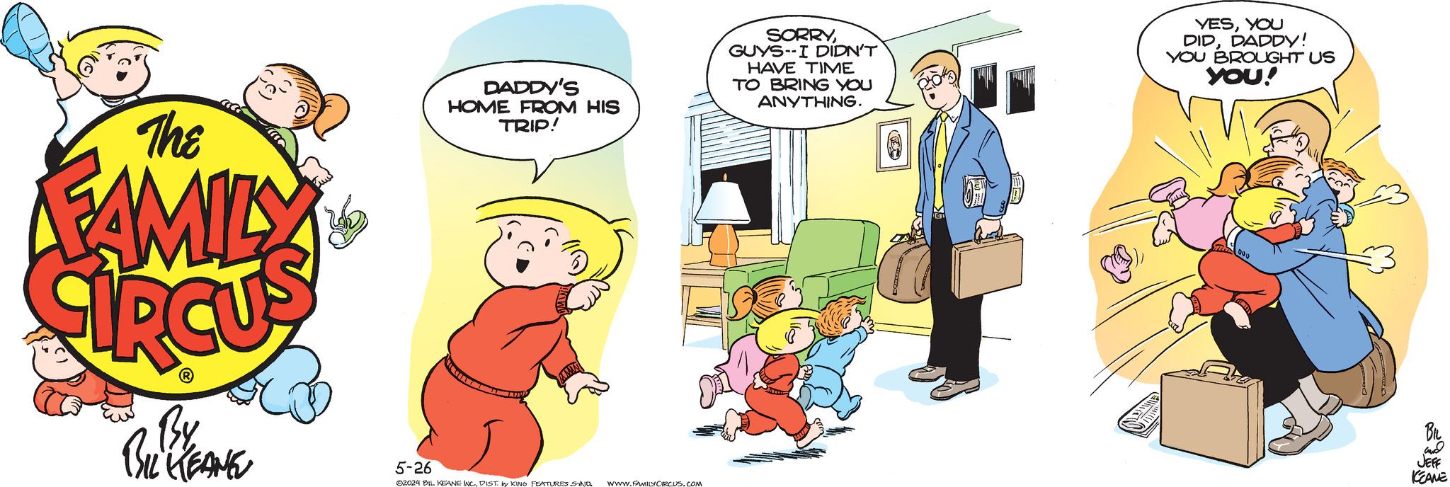Conversation OCR: The FAMILY DADDY'S HOME FROM HIS TRIP! SORRYGUYS I DIDN'T HAVE TIME TO BRING YOU ANYTHING. YESYOU DIDDADDY! YOU BROUGHT US YOU! By BIL KEANE and JEFF 5-26 KEANE 02024 BIL KEANE INC.DIST. by KING FEATURES SYND WWW.FAMILY CIRCUS.COM The FAMILY DADDY'S HOME FROM HIS TRIP ! SORRYGUYS I DIDN'T HAVE TIME TO BRING YOU ANYTHING . YESYOU DIDDADDY ! YOU BROUGHT US YOU ! By BIL KEANE and JEFF 5-26 KEANE 02024 BIL KEANE INC .DIST . by KING FEATURES SYND WWW.FAMILY CIRCUS.COM