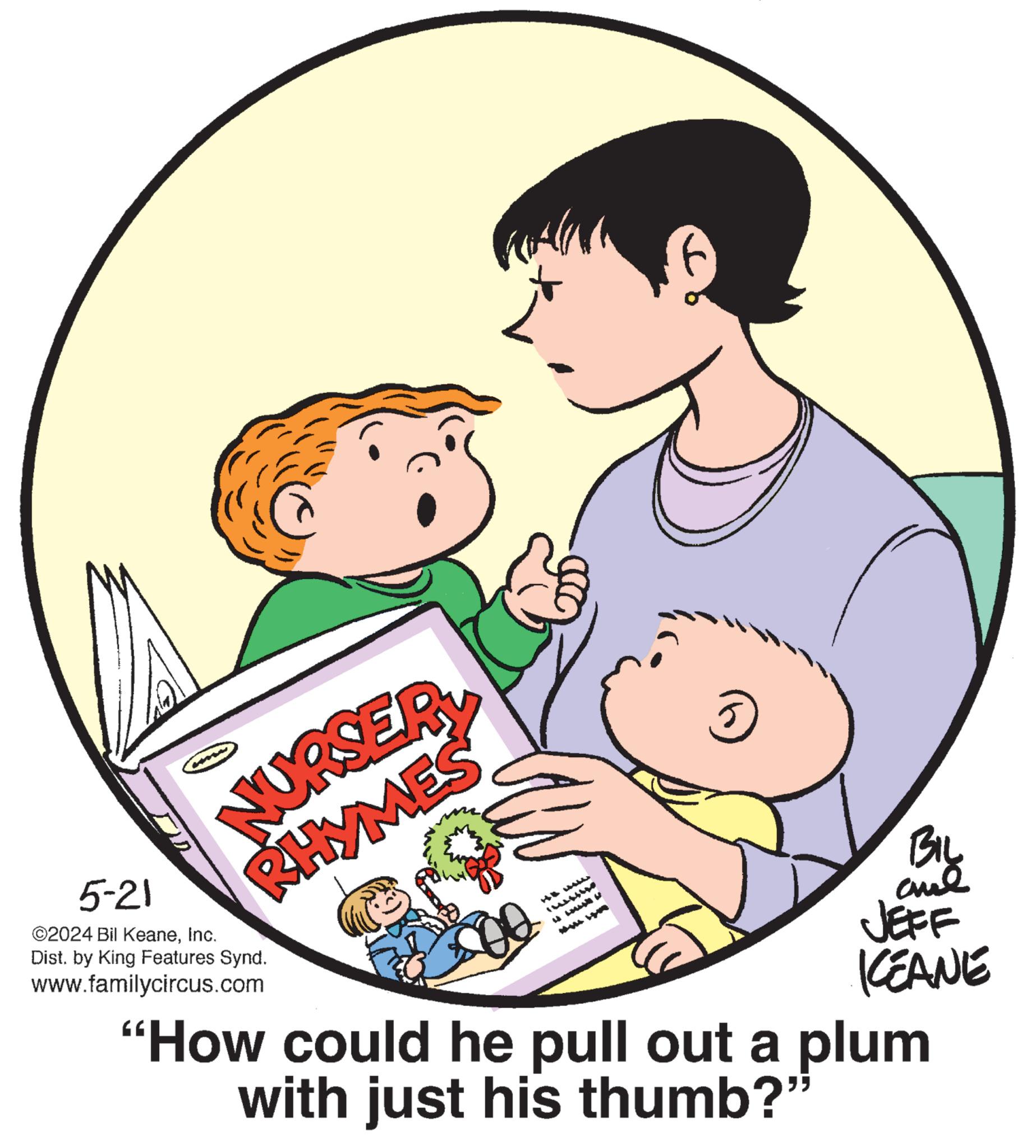 Art OCR: NURSERY RHYMES 5-21 ©2024 Bil KeaneInc. Dist. by King Features Synd. www.familycircus.com 500 BIL ane JEFF KCEANE "How could he pull out a plum with just his thumb?" NURSERY RHYMES 5-21 © 2024 Bil KeaneInc. Dist . by King Features Synd . www.familycircus.com 500 BIL ane JEFF KCEANE " How could he pull out a plum with just his thumb ? "