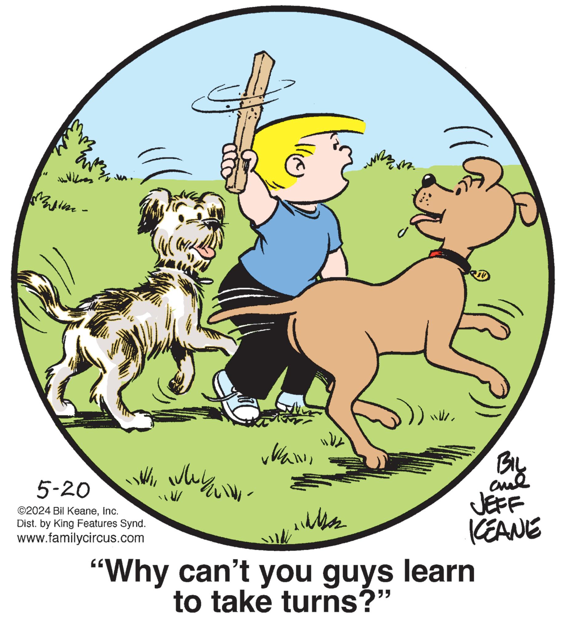 Graphics OCR: M Entz vkaBIL BIL JEFF KCEANE 5-20 ©2024 Bil KeaneInc. ??????? ??????? ?????? Dist. by King Features Synd. www.familycircus.com "Why can't you guys learn to take turns?" M Entz vka BIL BIL JEFF KCEANE 5-20 © 2024 Bil KeaneInc. ??????? ??????? ?????? Dist . by King Features Synd . www.familycircus.com " Why can't you guys learn to take turns ? "