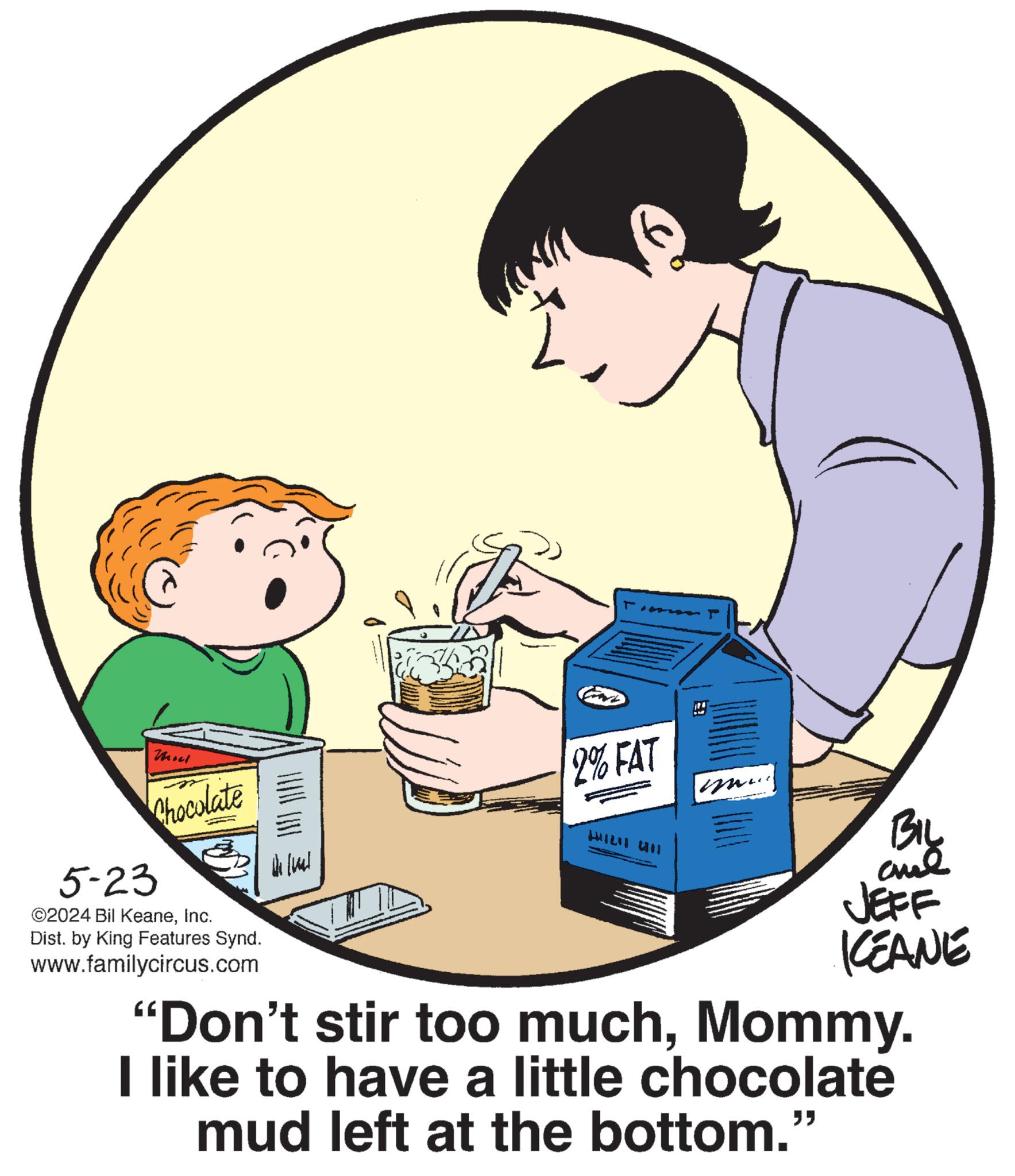 Circle OCR: 5-23 Chocolate ©2024 Bil KeaneInc. Dist. by King Features Synd. www.familycircus.com 2% FAT 141211 411 Wilual BIL JEFF KCEANE "Don't stir too muchMommy. I like to have a little chocolate mud left at the bottom." 5-23 Chocolate © 2024 Bil KeaneInc. Dist . by King Features Synd . www.familycircus.com 2 % FAT 141211 411 Wilual BIL JEFF KCEANE " Don't stir too muchMommy . I like to have a little chocolate mud left at the bottom . "
