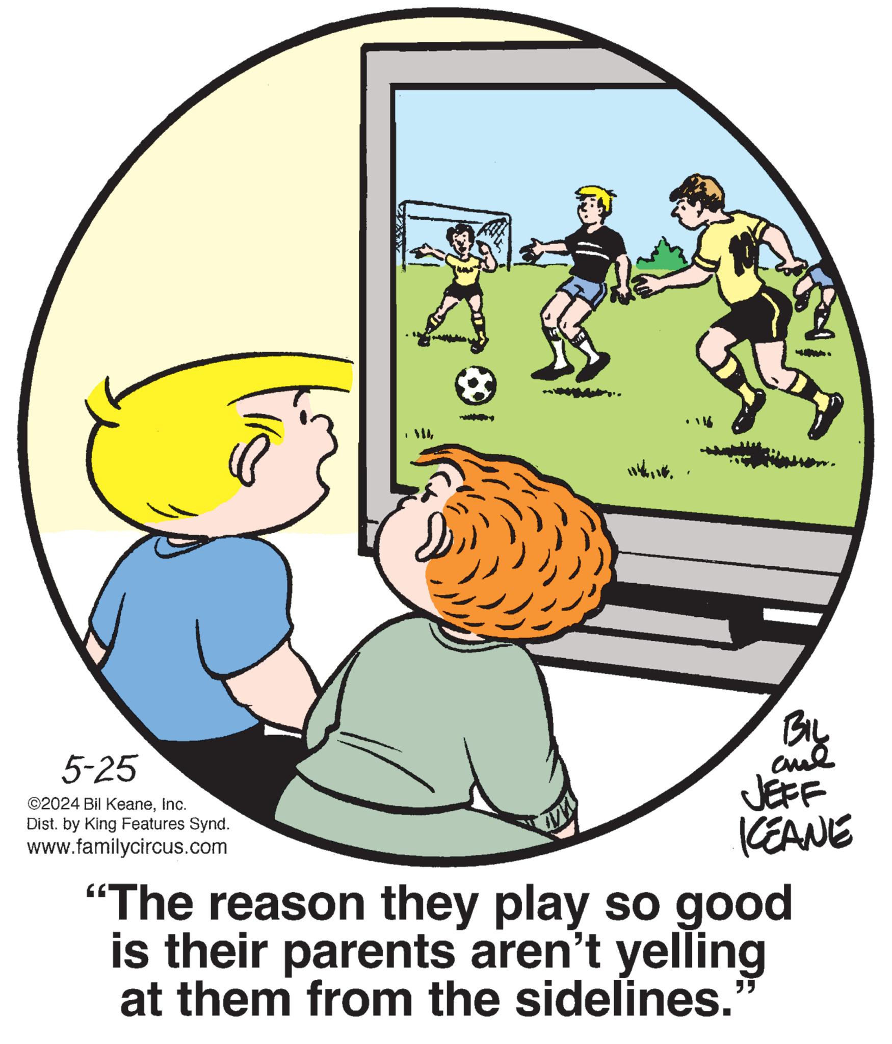 Art OCR: 5-25 ©2024 Bil KeaneInc. Dist. by King Features Synd. www.familycircus.com ww By JEFF KEANE "The reason they play so good is their parents aren't yelling at them from the sidelines.' ? 5-25 © 2024 Bil KeaneInc. Dist . by King Features Synd . www.familycircus.com ww By JEFF KEANE " The reason they play so good is their parents aren't yelling at them from the sidelines . ' ?