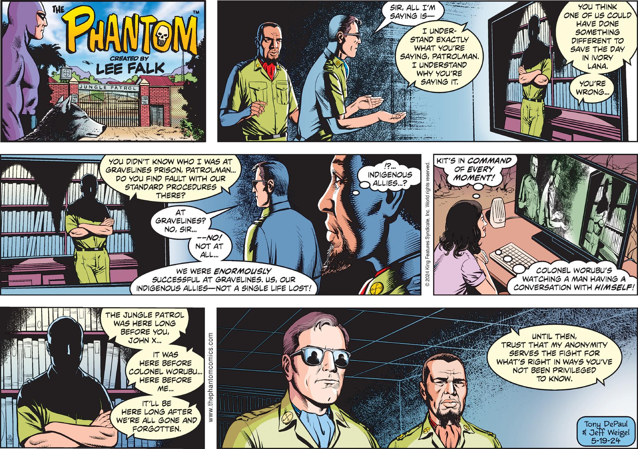 People OCR: THE PHANTOM CREATED BY LEE FALK JUNGLE PATROL YOU DIDN'T KNOW WHO I WAS AT GRAVELINES PRISONPATROLMAN... DO YOU FIND FAULT WITH OUR STANDARD PROCEDURES THERE? AT GRAVELINES? NOSIR... --NO! NOT AT ALL... WE WERE ENORMOUSLY SUCCESSFUL AT GRAVELINES. USOUR INDIGENOUS ALLIES-NOT A SINGLE LIFE LOST! THE JUNGLE PATROL WAS HERE LONG BEFORE YOUJOHN X... IT WAS HERE BEFORE COLONEL WORUBU... HERE BEFORE ME... IT'LL BE HERE LONG AFTER WE'RE ALL GONE AND FORGOTTEN. www.thephantomcomics.com SIRALL I'M SAYING IS I UNDER- STAND EXACTLY WHAT YOU'RE SAYINGPATROLMAN. I UNDERSTAND WHY YOU'RE SAYING IT. YOU THINK ONE OF US COULD HAVE DONE SOMETHING DIFFERENT TO SAVE THE DAY IN IVORY LANA. YOU'RE WRONG... !?... INDIGENOUS ALLIES...? 2024 King Features SyndicateInc. World rights reserved. KIT'S IN COMMAND OF EVERY MOMENT! COLONEL WORUBU'S WATCHING A MAN HAVING A CONVERSATION WITH HIMSELF! UNTIL THENTRUST THAT MY ANONYMITY SERVES THE FIGHT FOR WHAT'S RIGHT IN WAYS YOU'VE NOT BEEN PRIVILEGED TO KNOW. Tony DePaul & Jeff Weigel 5-19-24 THE PHANTOM CREATED BY LEE FALK JUNGLE PATROL YOU DIDN'T KNOW WHO I WAS AT GRAVELINES PRISONPATROLMAN ... DO YOU FIND FAULT WITH OUR STANDARD PROCEDURES THERE ? AT GRAVELINES ? NOSIR ... --NO ! NOT AT ALL ... WE WERE ENORMOUSLY SUCCESSFUL AT GRAVELINES . USOUR INDIGENOUS ALLIES - NOT A SINGLE LIFE LOST ! THE JUNGLE PATROL WAS HERE LONG BEFORE YOUJOHN X ... IT WAS HERE BEFORE COLONEL WORUBU ... HERE BEFORE ME ... IT'LL BE HERE LONG AFTER WE'RE ALL GONE AND FORGOTTEN . www.thephantomcomics.com SIRALL I'M SAYING IS I UNDER- STAND EXACTLY WHAT YOU'RE SAYINGPATROLMAN . I UNDERSTAND WHY YOU'RE SAYING IT . YOU THINK ONE OF US COULD HAVE DONE SOMETHING DIFFERENT TO SAVE THE DAY IN IVORY LANA . YOU'RE WRONG ... ! ? ... INDIGENOUS ALLIES ... ? 2024 King Features SyndicateInc. World rights reserved . KIT'S IN COMMAND OF EVERY MOMENT ! COLONEL WORUBU'S WATCHING A MAN HAVING A CONVERSATION WITH HIMSELF ! UNTIL THENTRUST THAT MY ANONYMITY SERVES THE FIGHT FOR WHAT'S RIGHT IN WAYS YOU'VE NOT BEEN PRIVILEGED TO KNOW . Tony DePaul & Jeff Weigel 5-19-24