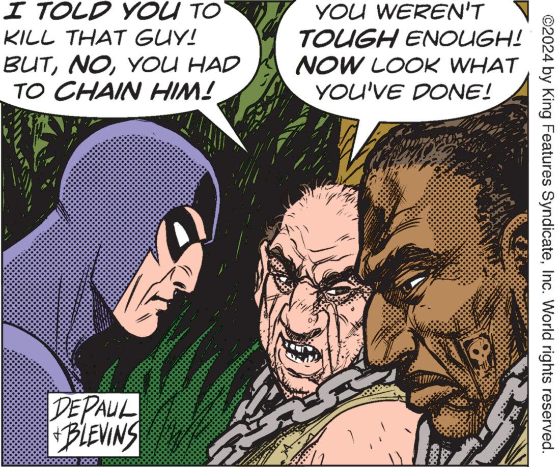 Conversation OCR: I TOLD YOU TO KILL THAT GUY! BUTYOU HAD TO CHAIN HIM! YOU WEREN'T TOUGH ENOUGH! NOW LOOK WHAT YOU'VE DONE! DEPAUL +BLEVINS ©2024 by King Features SyndicateInc. World rights reserved. I TOLD YOU TO KILL THAT GUY ! BUTYOU HAD TO CHAIN HIM ! YOU WEREN'T TOUGH ENOUGH ! NOW LOOK WHAT YOU'VE DONE ! DEPAUL + BLEVINS © 2024 by King Features SyndicateInc. World rights reserved .