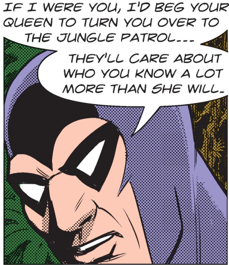 Art OCR: IF I WERE YOUI'D BEG YOUR QUEEN TO TURN YOU OVER TO THE JUNGLE PATROL... THEY'LL CARE ABOUT WHO YOU KNOW A LOT MORE THAN SHE WILL- IF I WERE YOUI'D BEG YOUR QUEEN TO TURN YOU OVER TO THE JUNGLE PATROL ... THEY'LL CARE ABOUT WHO YOU KNOW A LOT MORE THAN SHE WILL-
