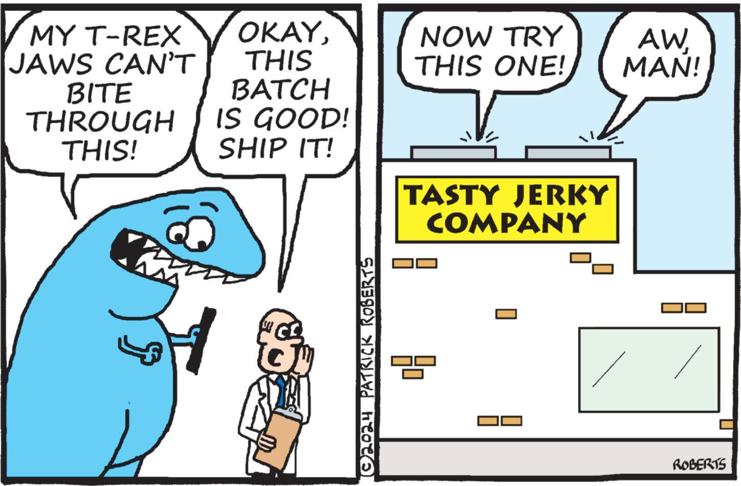 Conversation OCR: MY T-REX JAWS CAN'T BITE THROUGH THIS! OKAYTHIS NOW TRY THIS ONE! AWMAN! BATCH IS GOOD! SHIP IT! ©2024 PATRICK ROBERTS ? TASTY JERKY COMPANY ROBERTS MY T - REX JAWS CAN'T BITE THROUGH THIS ! OKAYTHIS NOW TRY THIS ONE ! AWMAN ! BATCH IS GOOD ! SHIP IT ! © 2024 PATRICK ROBERTS ? TASTY JERKY COMPANY ROBERTS