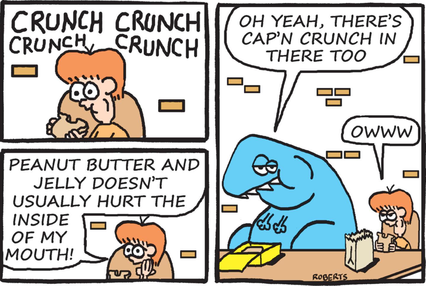Rectangle OCR: CRUNCH CRUNCH CRUNCH CRUNCH PEANUT BUTTER AND JELLY DOESN'T USUALLY HURT THE INSIDE OF MY MOUTH! ? OH YEAHTHERE'S CAP'N CRUNCH IN THERE TOO 7 ROBERTS OWWW CRUNCH CRUNCH CRUNCH CRUNCH PEANUT BUTTER AND JELLY DOESN'T USUALLY HURT THE INSIDE OF MY MOUTH ! ? OH YEAHTHERE'S CAP'N CRUNCH IN THERE TOO 7 ROBERTS OWWW