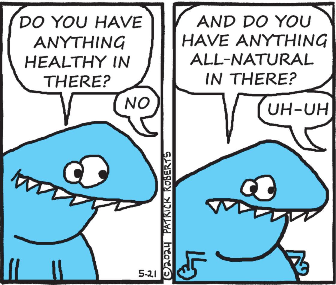 Jaw OCR: DO YOU HAVE ANYTHING HEALTHY IN THERE? NO AND DO YOU HAVE ANYTHING ALL-NATURAL IN THERE? UH-UH 5-21 ©2024 PATRICK ROBERTS DO YOU HAVE ANYTHING HEALTHY IN THERE ? NO AND DO YOU HAVE ANYTHING ALL - NATURAL IN THERE ? UH - UH 5-21 © 2024 PATRICK ROBERTS