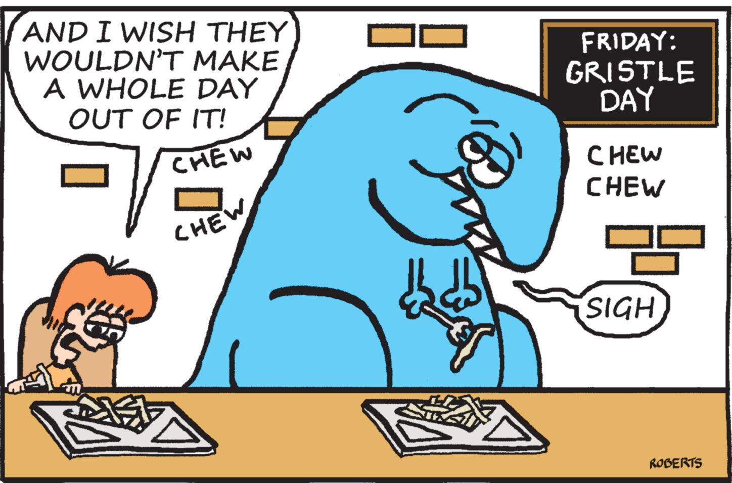Font OCR: AND I WISH THEY WOULDN'T MAKE A WHOLE DAY OUT OF IT! CHEW FRIDAY: GRISTLE DAY m. CHEW CHEW CHEW SIGH ROBERTS AND I WISH THEY WOULDN'T MAKE A WHOLE DAY OUT OF IT ! CHEW FRIDAY : GRISTLE DAY m . CHEW CHEW CHEW SIGH ROBERTS
