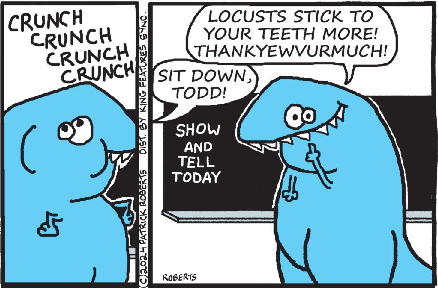 Interaction OCR: CRUNCH CRUNCH CRUNCH CRUNCH L (©) 2024 PATRICK ROBERTS DIST. BY KING FEATURES SYNO. LOCUSTS STICK TO YOUR TEETH MORE! THANKYEWVURMUCH! SIT DOWNTODD! SHOW AND TELL TODAY 8 ROBERTS CRUNCH CRUNCH CRUNCH CRUNCH L ( © ) 2024 PATRICK ROBERTS DIST . BY KING FEATURES SYNO . LOCUSTS STICK TO YOUR TEETH MORE ! THANKYEWVURMUCH ! SIT DOWNTODD ! SHOW AND TELL TODAY 8 ROBERTS