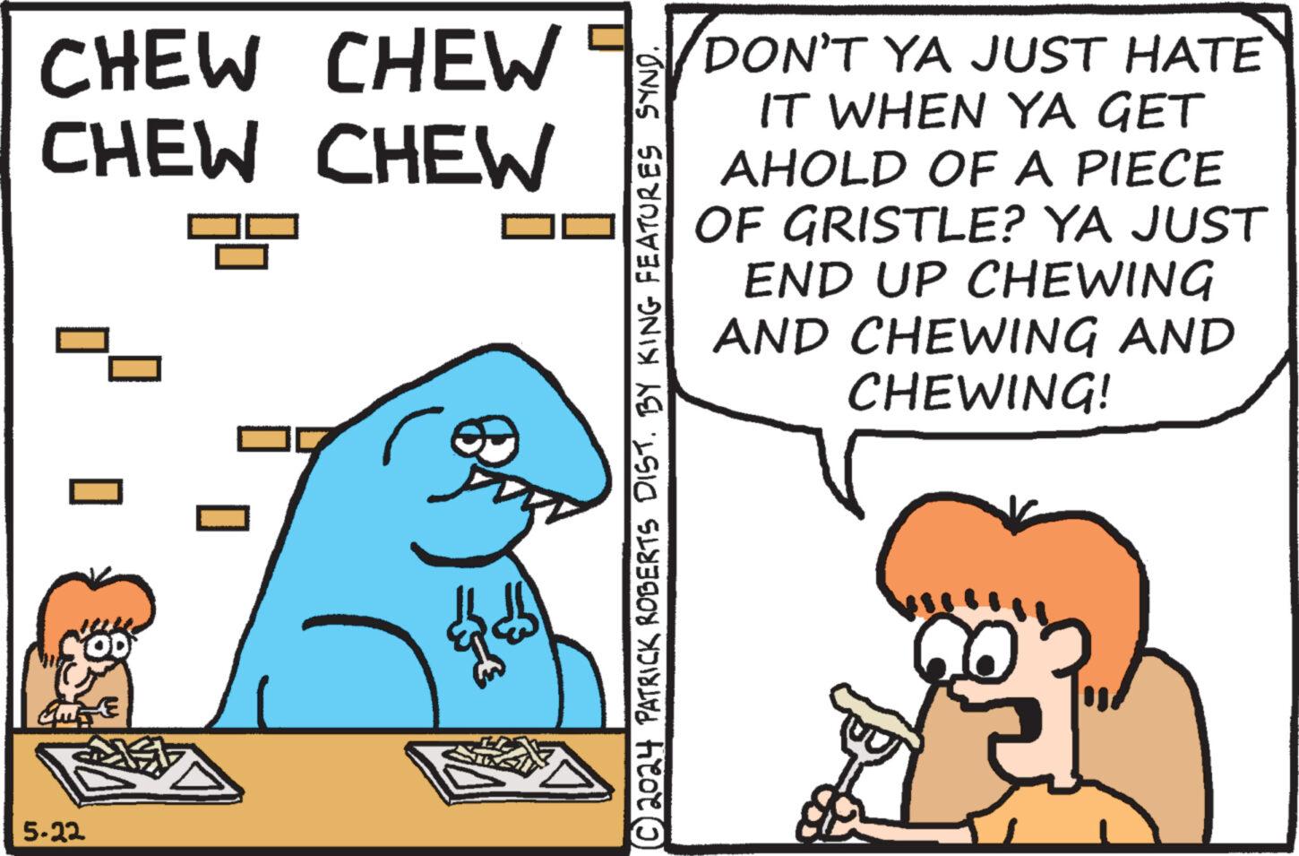 Sharing OCR: 5-22 OD CHEW CHEW CHEW CHEW DON'T YA JUST HATE IT WHEN YA GET AHOLD OF A PIECE OF GRISTLE? YA JUST END UP CHEWING AND CHEWING AND CHEWING! ?© 2024 PATRICK ROBERTS DIST. BY KING FEATURES SYND. 5-22 OD CHEW CHEW CHEW CHEW DON'T YA JUST HATE IT WHEN YA GET AHOLD OF A PIECE OF GRISTLE ? YA JUST END UP CHEWING AND CHEWING AND CHEWING ! ? © 2024 PATRICK ROBERTS DIST . BY KING FEATURES SYND .