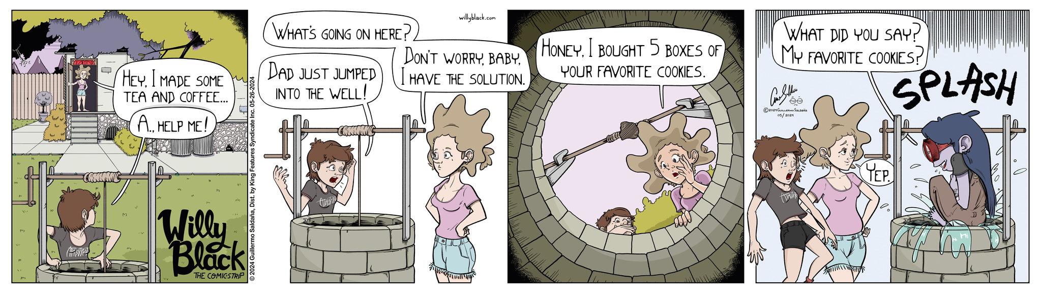 Fictional character OCR: HEYI MADE SOME TEA AND COFFEE... A. HELP ME! ©2024 Guillermo SaldañaDist. by King Features Syndicate Inc. 05-26-2024 Willy Black THE COMICSTRIP WHAT'S GOING ON HERE? DAD JUST JUMPED INTO THE WELL! willyblack.com DON'T WORRYI HAVE THE SOLUTION. HONEY. I BOUGHT 5 BOXES OF YOUR FAVORITE COOKIES. WHAT DID YOU SAY? MY FAVORITE COOKIES? Como Sither 2021??????? ?????? 05/2024 SPLASH YEP HEYI MADE SOME TEA AND COFFEE ... A. HELP ME ! © 2024 Guillermo SaldañaDist . by King Features Syndicate Inc. 05-26-2024 Willy Black THE COMICSTRIP WHAT'S GOING ON HERE ? DAD JUST JUMPED INTO THE WELL ! willyblack.com DON'T WORRYI HAVE THE SOLUTION . HONEY . I BOUGHT 5 BOXES OF YOUR FAVORITE COOKIES . WHAT DID YOU SAY ? MY FAVORITE COOKIES ? Como Sither 2021??????? ?????? 05/2024 SPLASH YEP
