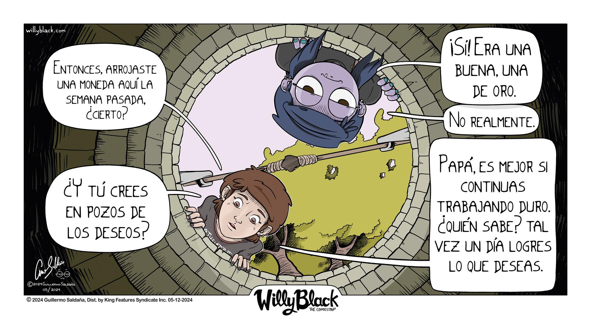 Fictional character OCR: willyblack.com ENTONCESARROJASTE UNA MONEDA AQUÍ LA SEMANA PASADA¿CIERTO? Car Shi ¿Y TÚ CREES EN POZOS DE LOS DESEOS? ?? 2024 GUILLERMO SALDAÑA 05/2024 2024 Guillermo SaldañaDist. by King Features Syndicate Inc. 05-12-2024 Willy Black THE COMICSTRIP ¡Si! ERA UNA BUENAUNA DE ORO. No REALMENTE. PAPÁES MEJOR SI CONTINUAS TRABAJANDO DURO. ¿QUIÉN SABE? TAL VEZ UN DÍA LOGRES LO QUE DESEAS. willyblack.com ENTONCESARROJASTE UNA MONEDA AQUÍ LA SEMANA PASADA¿ CIERTO ? Car Shi ¿ Y TÚ CREES EN POZOS DE LOS DESEOS ? ?? 2024 GUILLERMO SALDAÑA 05/2024 2024 Guillermo SaldañaDist . by King Features Syndicate Inc. 05-12-2024 Willy Black THE COMICSTRIP ¡ Si ! ERA UNA BUENAUNA DE ORO . No REALMENTE . PAPÁES MEJOR SI CONTINUAS TRABAJANDO DURO . ¿ QUIÉN SABE ? TAL VEZ UN DÍA LOGRES LO QUE DESEAS .