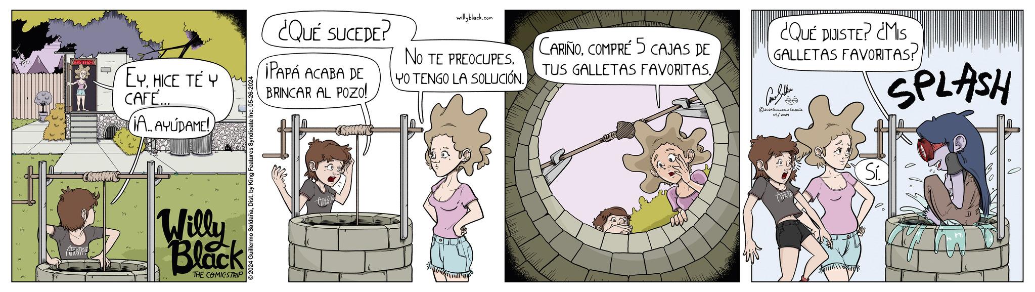 Fictional character OCR: EYHICE TE Y CAFE... IA. AYUDAME! 2024 Guillermo SaldañaDist. by King Features Syndicate Inc. 05-26-2024 Willy Black THE COMICSTRIP ¿QUÉ SUCEDE? IPAPA ACABA DE BRINCAR AL POZo! willyblack.com NO TE PREOCUPESYO TENGO LA SOLUCIÓN. CARIÑOCOMPRE 5 CAJAS DE TUS GALLETAS FAVORITAS.¿QUÉ DIJISTE? ¿MIS GALLETAS FAVORITAS? Cons Soldiers 2021 ??????? ?????? 05/2024 SPLASH Si. EYHICE TE Y CAFE ... IA . AYUDAME ! 2024 Guillermo SaldañaDist . by King Features Syndicate Inc. 05-26-2024 Willy Black THE COMICSTRIP ¿ QUÉ SUCEDE ? IPAPA ACABA DE BRINCAR AL POZo ! willyblack.com NO TE PREOCUPESYO TENGO LA SOLUCIÓN . CARIÑOCOMPRE 5 CAJAS DE TUS GALLETAS FAVORITAS .¿ QUÉ DIJISTE ? ¿ MIS GALLETAS FAVORITAS ? Cons Soldiers 2021 ??????? ?????? 05/2024 SPLASH Si .