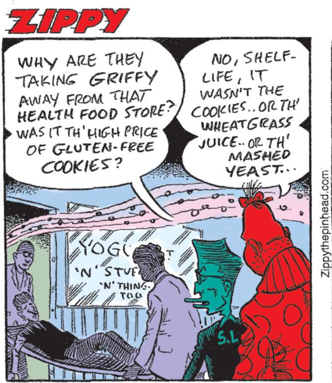 Comic book OCR: ZIPPY WHY ARE THEY TAKING GRIFFY AWAY FROM THAT NOSHELF- LIFEIT WASN'T THE HEALTH FOOD STORE? COOKIES.. OR TH' WHEATGRASS WAS IT TH' HIGH PRICE OF GLUTEN-FREE 'JUICE.. OR TH' COOKIES? OGO 'N STUF 'N' THING. TaQ S.L MASHED YEAST... Zippythepinhead.com ZIPPY WHY ARE THEY TAKING GRIFFY AWAY FROM THAT NOSHELF- LIFEIT WASN'T THE HEALTH FOOD STORE ? COOKIES .. OR TH ' WHEATGRASS WAS IT TH ' HIGH PRICE OF GLUTEN - FREE ' JUICE .. OR TH ' COOKIES ? OGO ' N STUF ' N ' THING . TaQ S.L MASHED YEAST ... Zippythepinhead.com