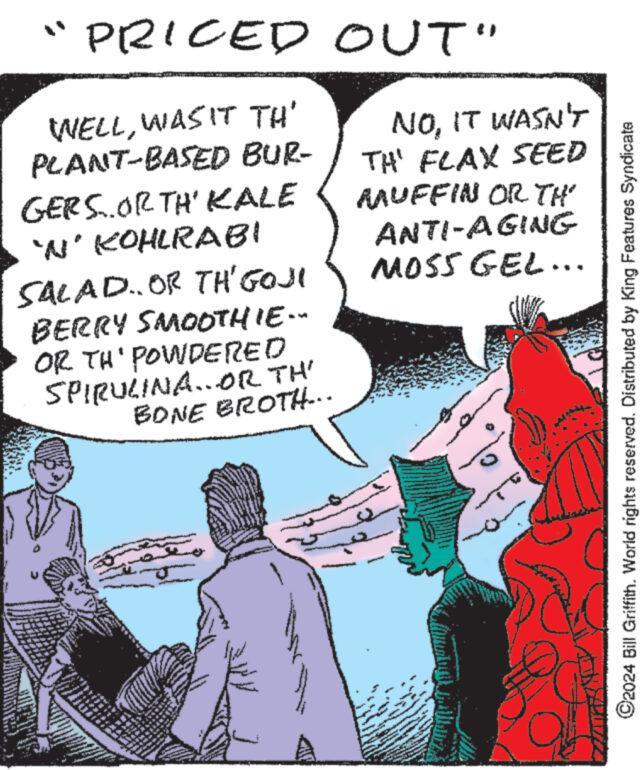 People OCR: "PRICED OUT" WELLWAS IT TH' PLANT-BASED BUR- GERS..ORTH' KALE 'N' KOHLRABI SALAD.. OR TH'GOJI BERRY SMOOTHIE... OR TH' POWDERED SPIRULINA...OR TH' BONE BROTH... NOIT WASN'T TH' FLAX SEED RAUFFIN OR TH ANTI-AGING MOSS GEL... ©2024 Bill Griffith. World rights reserved. Distributed by King Features Syndicate " PRICED OUT " WELLWAS IT TH ' PLANT - BASED BUR- GERS..ORTH ' KALE ' N ' KOHLRABI SALAD .. OR TH'GOJI BERRY SMOOTHIE ... OR TH ' POWDERED SPIRULINA ... OR TH ' BONE BROTH ... NOIT WASN'T TH ' FLAX SEED RAUFFIN OR TH ANTI - AGING MOSS GEL ... © 2024 Bill Griffith . World rights reserved . Distributed by King Features Syndicate