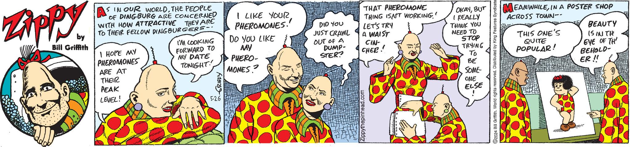 Mammal OCR: Zippy. by Bill Griffith A S IN OUR WORLDTHE PEOPLE 'OF DINGBURG ARE CONCERNED WITH HOW ATTRACTIVE THEY ARE TO THEIR FELLOW DINGBURGERS- I HOPE MY PHEROMONES ARE AT I'M LOOKING FORWARD TO MY DATE TONIGHT I LIKE YOURPHEROMONES. DO YOU LIKE MY PHERO- MONES? DID YOU JUST CRAWL OUT OF A DUMP- STER? THEIR PEAK LEVEL! GRIFFY 5-26 Zippythepinhead.com THAT PHEROMONE THING ISN'T WORKING' LET'S TRY A WAIST CIN- CHER! OKAYBUT I REALLY THINK YOU NEED TO STOP TRYING To BE SOME- MEANWHILEIN A POSTER SHOP ACROSS TOWN-- THIS ONE'S QUITE POPULAR! BEAUTY IS IN TH EYE OF TH BEHOLD- ER!! 2024 Bill Griffith. World rights reserved. Distributed by King Features Syndicate ONE ELSE Zippy . by Bill Griffith A S IN OUR WORLDTHE PEOPLE ' OF DINGBURG ARE CONCERNED WITH HOW ATTRACTIVE THEY ARE TO THEIR FELLOW DINGBURGERS- I HOPE MY PHEROMONES ARE AT I'M LOOKING FORWARD TO MY DATE TONIGHT I LIKE YOURPHEROMONES . DO YOU LIKE MY PHERO- MONES ? DID YOU JUST CRAWL OUT OF A DUMP- STER ? THEIR PEAK LEVEL ! GRIFFY 5-26 Zippythepinhead.com THAT PHEROMONE THING ISN'T WORKING ' LET'S TRY A WAIST CIN- CHER ! OKAYBUT I REALLY THINK YOU NEED TO STOP TRYING To BE SOME- MEANWHILEIN A POSTER SHOP ACROSS TOWN-- THIS ONE'S QUITE POPULAR ! BEAUTY IS IN TH EYE OF TH BEHOLD- ER !! 2024 Bill Griffith . World rights reserved . Distributed by King Features Syndicate ONE ELSE