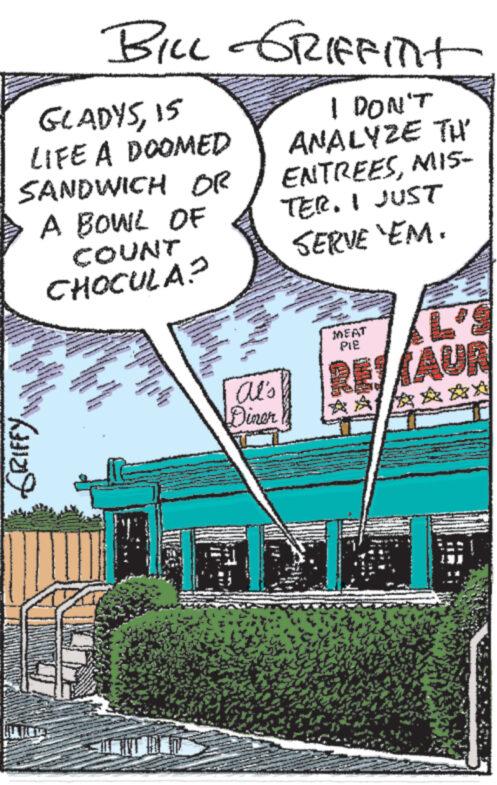 Publication OCR: GRIFFY BILL GRIFFITT GLADYS15 LIFE A DOOMED SANDWICH OR A BOWL OF COUNT CHOCULA? 275 wwwww Al's Diner I DON'T ANALYZE TH ENTREESMIS- TER. I JUST SERVE 'EM. MEAT PIE L' RESTAUR ? GRIFFY BILL GRIFFITT GLADYS15 LIFE A DOOMED SANDWICH OR A BOWL OF COUNT CHOCULA ? 275 wwwww Al's Diner I DON'T ANALYZE TH ENTREESMIS- TER . I JUST SERVE ' EM . MEAT PIE L ' RESTAUR ?