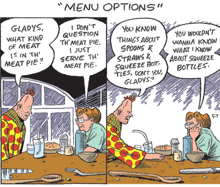 Humour OCR: TH'MEAT PIE. GLADYSWHAT KIND OF MEAT MENU OPTIONS" I DON'T QUESTION YOU KNOW THINGS ABOUT YOU WOULDN'T WANNA KNOW IS IN TH' MEAT PIE? I JUST SERVE TH' MEAT PIE. SPOONS & STRAWS & SQUEEZE BOT TIESGLADYS? WHAT I KNOW ABOUT SQUEEZE BOTTLES. 5.7 TH'MEAT PIE . GLADYSWHAT KIND OF MEAT MENU OPTIONS " I DON'T QUESTION YOU KNOW THINGS ABOUT YOU WOULDN'T WANNA KNOW IS IN TH ' MEAT PIE ? I JUST SERVE TH ' MEAT PIE . SPOONS & STRAWS & SQUEEZE BOT TIESDON'T YOUGLADYS ? WHAT I KNOW ABOUT SQUEEZE BOTTLES . 5.7