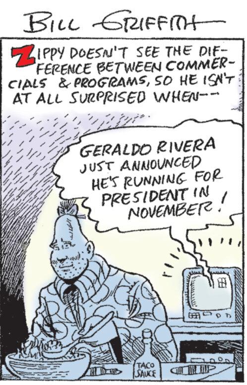Line art OCR: BILL GRIFFITH ZIPPY DOESN'T SEE THE DIF- FERENCE BETWEEN COMMER- CIALS & PROGRAMSSO HE ISN'T AT ALL SURPRISED WHEN-- JADO www GERALDO RIVERA JUST ANNOUNCED HE'S RUNNING FOR PRESIDENT IN NOVEMBER! www TACO SAUCE BILL GRIFFITH ZIPPY DOESN'T SEE THE DIF- FERENCE BETWEEN COMMER- CIALS & PROGRAMSSO HE ISN'T AT ALL SURPRISED WHEN-- JADO www GERALDO RIVERA JUST ANNOUNCED HE'S RUNNING FOR PRESIDENT IN NOVEMBER ! www TACO SAUCE