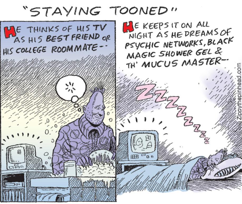 Drawing OCR: "STAYING TOONED" HE THINKS OF HIS TV AS HIS BEST FRIEND OR HIS COLLEGE ROOMMATE-· HE KEEPS IT ON ALL NIGHT AS HE DREAMS OF PSYCHIC NETINORKSBLACK MAGIC SHOWER GEL & TH' MUCUS MASTER-- 00 130 ???????????? www Zippythepinhead.com " STAYING TOONED " HE THINKS OF HIS TV AS HIS BEST FRIEND OR HIS COLLEGE ROOMMATE- · HE KEEPS IT ON ALL NIGHT AS HE DREAMS OF PSYCHIC NETINORKSBLACK MAGIC SHOWER GEL & TH ' MUCUS MASTER-- 00 130 ???????????? www Zippythepinhead.com