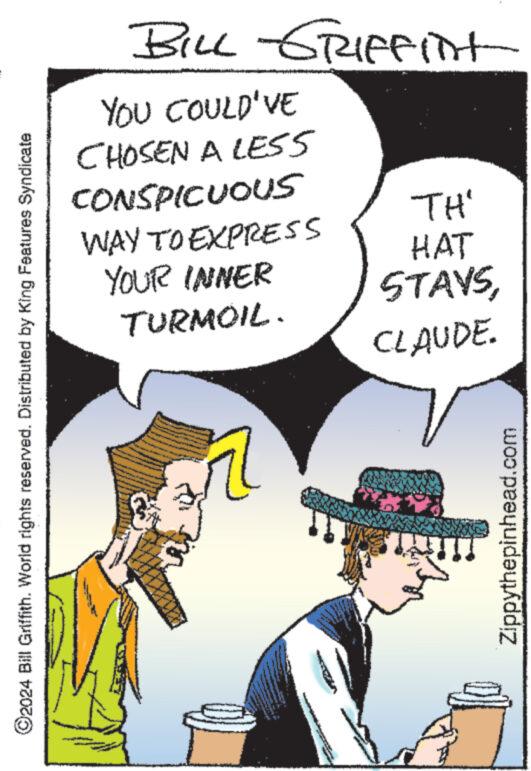 Illustration OCR: ©2024 Bill Griffith. World rights reserved. Distributed by King Features Syndicate BILL GRIFFint YOU COULD'VE CHOSEN A LESS CONSPICUOUS WAY TO EXPRESS YOUR INNER TURMOIL. TH' HAT STAYSCLAUDE. Zippythepinhead.com © 2024 Bill Griffith . World rights reserved . Distributed by King Features Syndicate BILL GRIFFint YOU COULD'VE CHOSEN A LESS CONSPICUOUS WAY TO EXPRESS YOUR INNER TURMOIL . TH ' HAT STAYSCLAUDE . Zippythepinhead.com