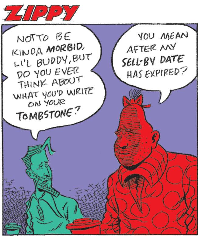 Comics OCR: ZIPPY NOT TO BE KINDA MORBIDBUT DO YOU EVER THINK ABOUT WHAT YOU'D WRITE ON YOUR TOMBSTONE? YOU MEAN AFTER MY SELL-BY DATE HAS EXPIRED? T ZIPPY NOT TO BE KINDA MORBIDLI'L BUDDYBUT DO YOU EVER THINK ABOUT WHAT YOU'D WRITE ON YOUR TOMBSTONE ? YOU MEAN AFTER MY SELL - BY DATE HAS EXPIRED ? T