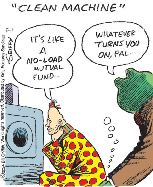 Illustration OCR: O2024 Bill Griffith. World rights reserved. Distributed by King Features Syndicate GRIFFY I 11:5 "CLEAN MACHINE" IT'S LIKE A NO-LOAD MUTUAL FUND... WHATEVER -TURNS YOU ONPAL... ? O2024 Bill Griffith . World rights reserved . Distributed by King Features Syndicate GRIFFY I 11 : 5 " CLEAN MACHINE " IT'S LIKE A NO - LOAD MUTUAL FUND ... WHATEVER -TURNS YOU ONPAL ... ?