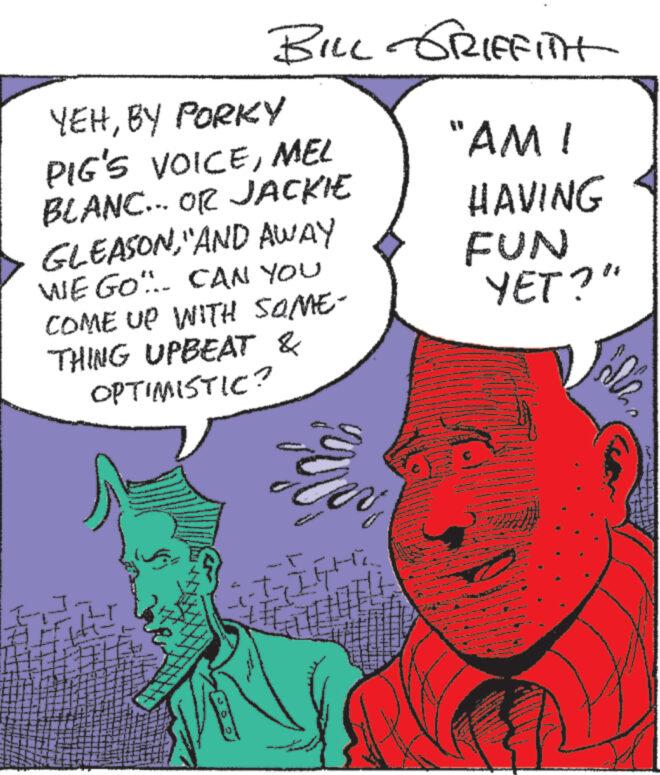 Human body OCR: BILL GRIFFITH YEHBY PORKY PIG'S VOICEMEL "AM ! BLANC... OR JACKIE GLEASONAND AWAY WE GO... CAN YOU COME UP WITH SOME- THING UPBEAT & OPTIMISTIC? ? 200 HAVING FUN YET?" BILL GRIFFITH YEHBY PORKY PIG'S VOICEMEL " AM ! BLANC ... OR JACKIE GLEASONAND AWAY WE GO ... CAN YOU COME UP WITH SOME- THING UPBEAT & OPTIMISTIC ? ? 200 HAVING FUN YET ? "