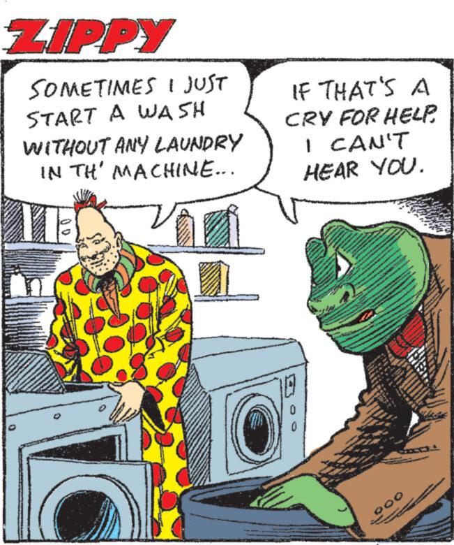 Electronic device OCR: ZIPPY SOMETIMES I JUST START A WASH WITHOUT ANY LAUNDRY IN TH' MACHINE... IF THAT'S A CRY FOR HELP. I CAN'T HEAR YOU. 000 ZIPPY SOMETIMES I JUST START A WASH WITHOUT ANY LAUNDRY IN TH ' MACHINE ... IF THAT'S A CRY FOR HELP . I CAN'T HEAR YOU . 000