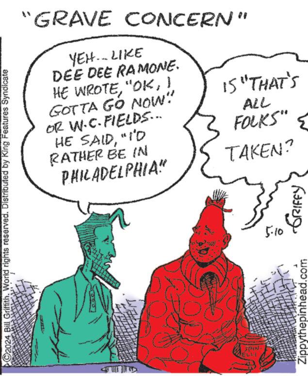 Mammal OCR: ©2024 Bill Griffith. World rights reserved. Distributed by King Features Syndicate "GRAVE CONCERN" YEH... LIKE DEE DEE RAMONE. HE WROTEI GOTTA GÓ NOW!" OR W.C. FIELDS... HE SAID"I'D RATHER BE IN PHILADELPHIA" 15 "THAT'S ALL FOLKS" { S TAKEN? SPIN. ELL 5.10 Zippythepinhead.com GRIFFY © 2024 Bill Griffith . World rights reserved . Distributed by King Features Syndicate " GRAVE CONCERN " YEH ... LIKE DEE DEE RAMONE . HE WROTE" OKI GOTTA GÓ NOW ! " OR W.C. FIELDS ... HE SAID" I'D RATHER BE IN PHILADELPHIA " 15 " THAT'S ALL FOLKS " { S TAKEN ? SPIN . ELL 5.10 Zippythepinhead.com GRIFFY
