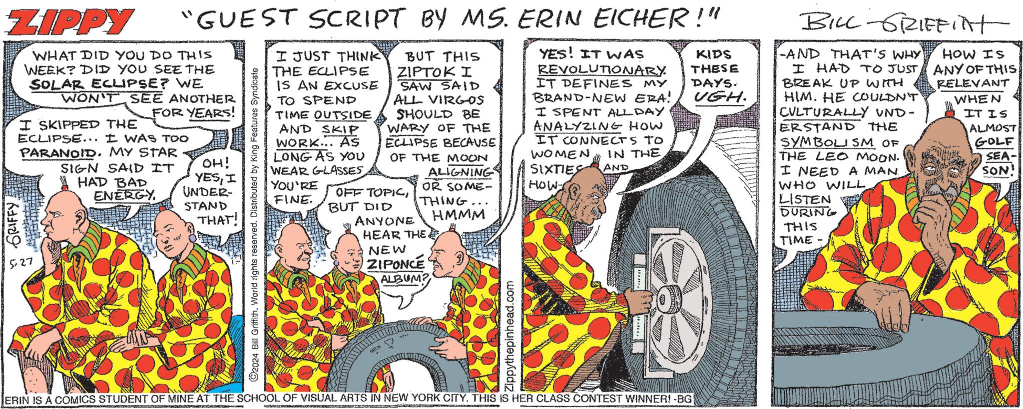 Publication OCR: ZIPPY GRIFFY. "GUEST SCRIPT BY MS. ERIN EICHER!" WHAT DID YOU DO THIS WEEK? DID YOU SEE THE SOLAR ECLIPSE? WE WON'T SEE ANOTHER I SKIPPED THE FOR YEARS! ECLIPSE... I WAS TOO PARANOID. MY STAR 527 SIGN SAID IT HAD BAD ENERGY. OH! YESI UNDER- STAND THAT! ©2024 Bill Griffith. World rights reserved. Distributed by King Features Syndicate I JUST THINK THE ECLIPSE IS AN EXCUSE TO SPEND TIME OUTSIDE SKIP AND WORK... AS LONG AS YOU WEAR GLASSESYOU'RE FINE. BUT THIS ZIPTOK I SAW SAID ALL VIRGOS SHOULD BE WARY OF THE ECLIPSE BECAUSE OF THE MOON OFF TOPICBUT DID ANYONE ALIGNING OR SOME- THING HEAR THE NEW ZIPONCE ALBUM? HMMM Zippythepinhead.com YES! IT WAS REVOLUTIONARY IT DEFINES MY BRAND-NEW ERA! I SPENT ALL DAY ANALYZING HOW IT CONNECTS TO WOMEN IN THE SIXTIES AND HOW KIDS THESE DAYS. UGH. ERIN IS A COMICS STUDENT OF MINE AT THE SCHOOL OF VISUAL ARTS IN NEW YORK CITY. THIS IS HER CLASS CONTEST WINNER! -BG BILL GRIFFITHt -AND THAT'S WHY I HAD TO JUST BREAK UP WITH HIM. HE COULDN'T CULTURALLY UND- ERSTAND THE SYMBOLISM OF THE LEO MOON. I NEED A MAN. WHO WILL. LISTEN DURING THIS TIME - HOW IS ANY OF THIS: RELEVANT WHEN IT IS ALMOST GOLF SEA- SON' ZIPPY GRIFFY . " GUEST SCRIPT BY MS . ERIN EICHER ! " WHAT DID YOU DO THIS WEEK ? DID YOU SEE THE SOLAR ECLIPSE ? WE WON'T SEE ANOTHER I SKIPPED THE FOR YEARS ! ECLIPSE ... I WAS TOO PARANOID . MY STAR 527 SIGN SAID IT HAD BAD ENERGY . OH ! YESI UNDER- STAND THAT ! © 2024 Bill Griffith . World rights reserved . Distributed by King Features Syndicate I JUST THINK THE ECLIPSE IS AN EXCUSE TO SPEND TIME OUTSIDE SKIP AND WORK ... AS LONG AS YOU WEAR GLASSESYOU'RE FINE . BUT THIS ZIPTOK I SAW SAID ALL VIRGOS SHOULD BE WARY OF THE ECLIPSE BECAUSE OF THE MOON OFF TOPICBUT DID ANYONE ALIGNING OR SOME- THING HEAR THE NEW ZIPONCE ALBUM ? HMMM Zippythepinhead.com YES ! IT WAS REVOLUTIONARY IT DEFINES MY BRAND - NEW ERA ! I SPENT ALL DAY ANALYZING HOW IT CONNECTS TO WOMEN IN THE SIXTIES AND HOW KIDS THESE DAYS . UGH . ERIN IS A COMICS STUDENT OF MINE AT THE SCHOOL OF VISUAL ARTS IN NEW YORK CITY . THIS IS HER CLASS CONTEST WINNER ! -BG BILL GRIFFITHt -AND THAT'S WHY I HAD TO JUST BREAK UP WITH HIM . HE COULDN'T CULTURALLY UND- ERSTAND THE SYMBOLISM OF THE LEO MOON . I NEED A MAN . WHO WILL . LISTEN DURING THIS TIME - HOW IS ANY OF THIS : RELEVANT WHEN IT IS ALMOST GOLF SEA- SON '