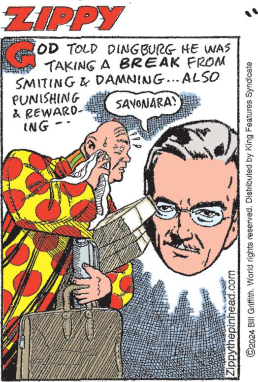 Humour OCR: ZIPPY OD TOLD DINGBURG HE WAS TAKING A BREAK FROM SMITING & DAMNING... ALSO PUNISHING & REWARD- ING SAYONARA! ©2024 Bill Griffith. World rights reserved. Distributed by King Features Syndicate Zippythepinhead.com ZIPPY OD TOLD DINGBURG HE WAS TAKING A BREAK FROM SMITING & DAMNING ... ALSO PUNISHING & REWARD- ING SAYONARA ! © 2024 Bill Griffith . World rights reserved . Distributed by King Features Syndicate Zippythepinhead.com